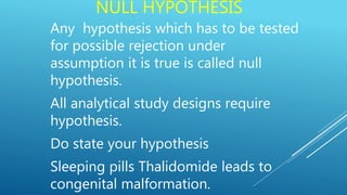 NULL HYPOTHESIS
Any hypothesis which has to be tested
for possible rejection under
assumption it is true is called null
hypothesis.
All analytical study designs require
hypothesis.
Do state your hypothesis
Sleeping pills Thalidomide leads to
congenital malformation.
 