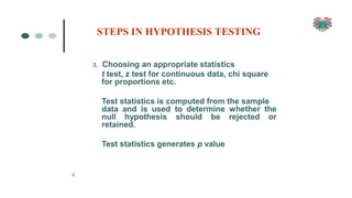 3. Choosing an appropriate statistics
t test, z test for continuous data, chi square
for proportions etc.
6
Test statistics is computed from the sample
data and is used to determine whether the
null hypothesis should be rejected or
retained.
Test statistics generates p value
STEPS IN HYPOTHESIS TESTING
 