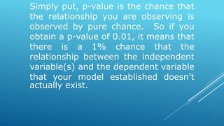 Simply put, p-value is the chance that
the relationship you are observing is
observed by pure chance. So if you
obtain a p-value of 0.01, it means that
there is a 1% chance that the
relationship between the independent
variable(s) and the dependent variable
that your model established doesn't
actually exist.
 