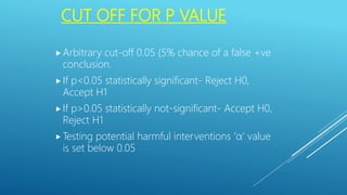 CUT OFF FOR P VALUE
 Arbitrary cut-off 0.05 (5% chance of a false +ve
conclusion.
 If p<0.05 statistically significant- Reject H0,
Accept H1
 If p>0.05 statistically not-significant- Accept H0,
Reject H1
 Testing potential harmful interventions ‘α’ value
is set below 0.05
 