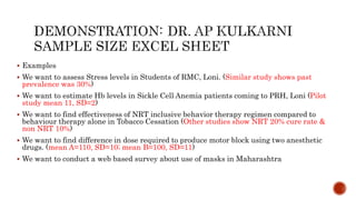  Examples
 We want to assess Stress levels in Students of RMC, Loni. (Similar study shows past
prevalence was 30%)
 We want to estimate Hb levels in Sickle Cell Anemia patients coming to PRH, Loni (Pilot
study mean 11, SD=2)
 We want to find effectiveness of NRT inclusive behavior therapy regimen compared to
behaviour therapy alone in Tobacco Cessation (Other studies show NRT 20% cure rate &
non NRT 10%)
 We want to find difference in dose required to produce motor block using two anesthetic
drugs. (mean A=110, SD=10; mean B=100, SD=11)
 We want to conduct a web based survey about use of masks in Maharashtra
 