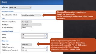 Binominal Enumeration = exact power
Usually the same results
But for small sample and extreme values choose
binominal.
Enter null proportion (P0) and if use:
Alternative proportion (P1) >> Proportions
Alternative difference (P1-P0) >> Differences
Alternative ratio (P1/P0) >> Ratios
alternative odds ratio >> Odds Ratios
 