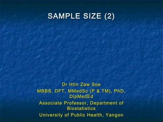 SAMPLE SIZE (2)SAMPLE SIZE (2)
Dr Htin Zaw SoeDr Htin Zaw Soe
MBBS, DFT, MMedSc (P & TM), PhD,MBBS, DFT, MMedSc (P & TM), PhD,
DipMedEdDipMedEd
Associate Professor, Department ofAssociate Professor, Department of
BiostatisticsBiostatistics
University of Public Health, YangonUniversity of Public Health, Yangon
 
