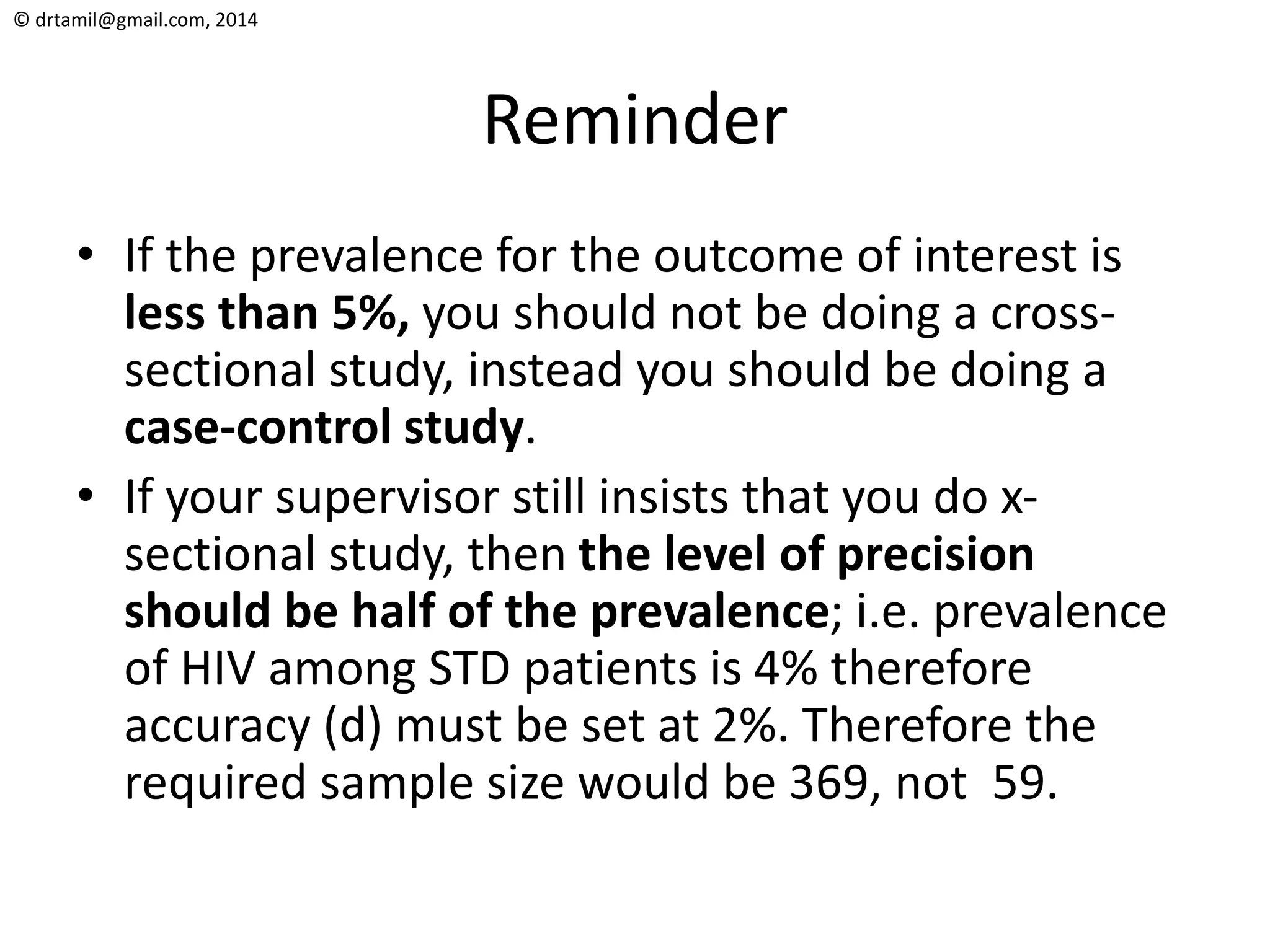 © drtamil@gmail.com, 2014
Reminder
• If the prevalence for the outcome of interest is
less than 5%, you should not be doing a cross-
sectional study, instead you should be doing a
case-control study.
• If your supervisor still insists that you do x-
sectional study, then the level of precision
should be half of the prevalence; i.e. prevalence
of HIV among STD patients is 4% therefore
accuracy (d) must be set at 2%. Therefore the
required sample size would be 369, not 59.
 