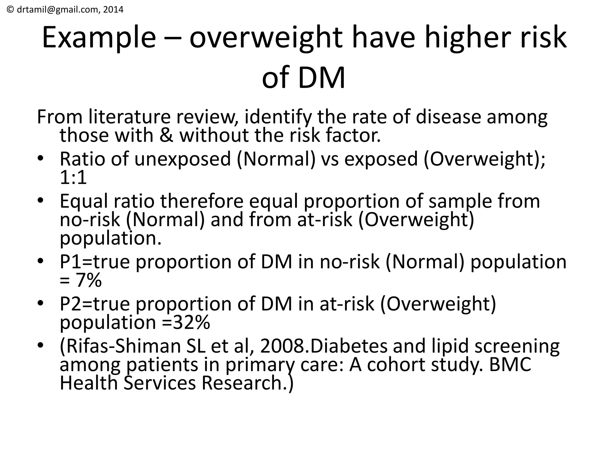 © drtamil@gmail.com, 2014
Example – overweight have higher risk
of DM
From literature review, identify the rate of disease among
those with & without the risk factor.
• Ratio of unexposed (Normal) vs exposed (Overweight);
1:1
• Equal ratio therefore equal proportion of sample from
no-risk (Normal) and from at-risk (Overweight)
population.
• P1=true proportion of DM in no-risk (Normal) population
= 7%
• P2=true proportion of DM in at-risk (Overweight)
population =32%
• (Rifas-Shiman SL et al, 2008.Diabetes and lipid screening
among patients in primary care: A cohort study. BMC
Health Services Research.)
 