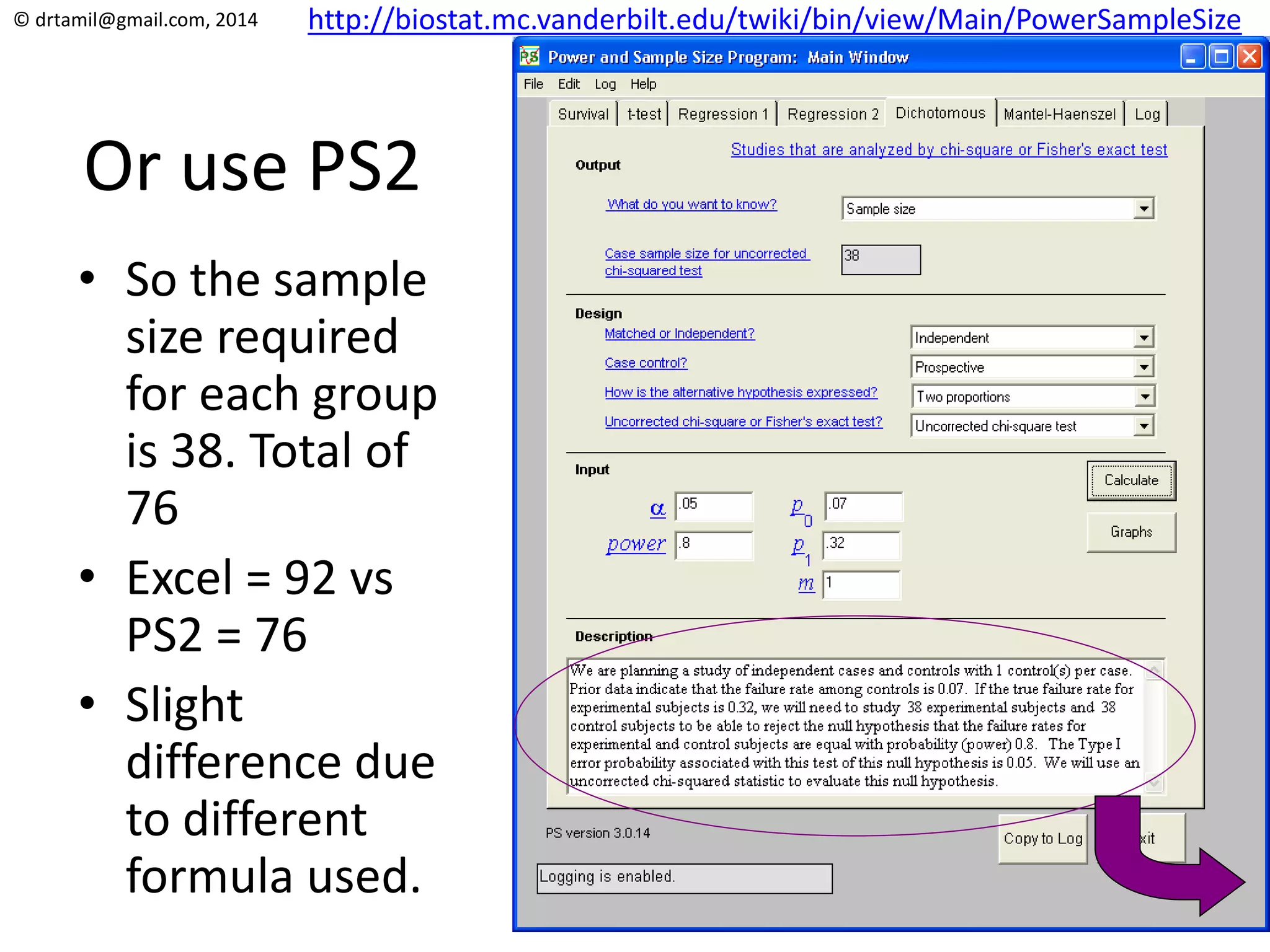 © drtamil@gmail.com, 2014
Or use PS2
• So the sample
size required
for each group
is 38. Total of
76
• Excel = 92 vs
PS2 = 76
• Slight
difference due
to different
formula used.
http://biostat.mc.vanderbilt.edu/twiki/bin/view/Main/PowerSampleSize
 
