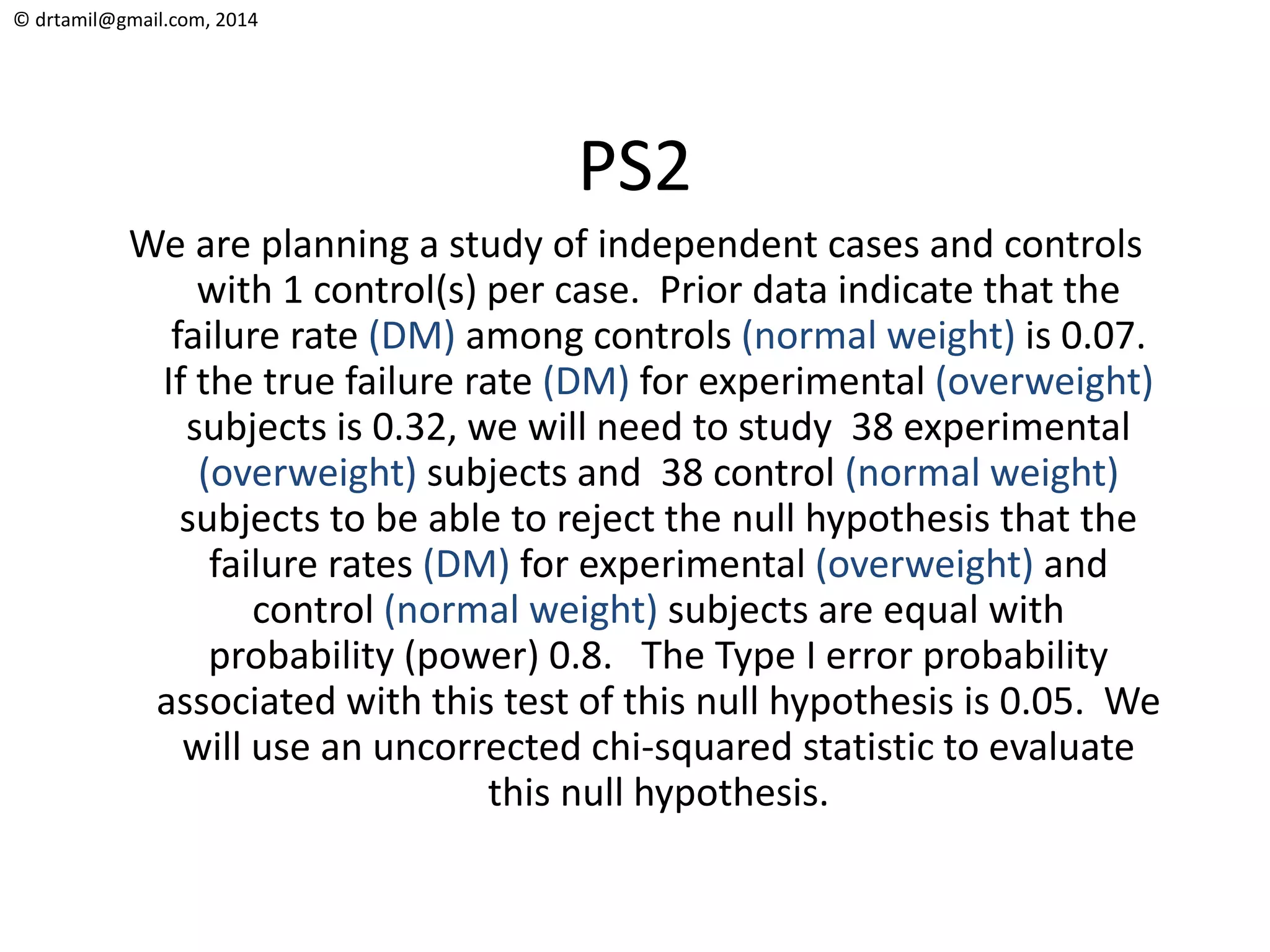 © drtamil@gmail.com, 2014
PS2
We are planning a study of independent cases and controls
with 1 control(s) per case. Prior data indicate that the
failure rate (DM) among controls (normal weight) is 0.07.
If the true failure rate (DM) for experimental (overweight)
subjects is 0.32, we will need to study 38 experimental
(overweight) subjects and 38 control (normal weight)
subjects to be able to reject the null hypothesis that the
failure rates (DM) for experimental (overweight) and
control (normal weight) subjects are equal with
probability (power) 0.8. The Type I error probability
associated with this test of this null hypothesis is 0.05. We
will use an uncorrected chi-squared statistic to evaluate
this null hypothesis.
 
