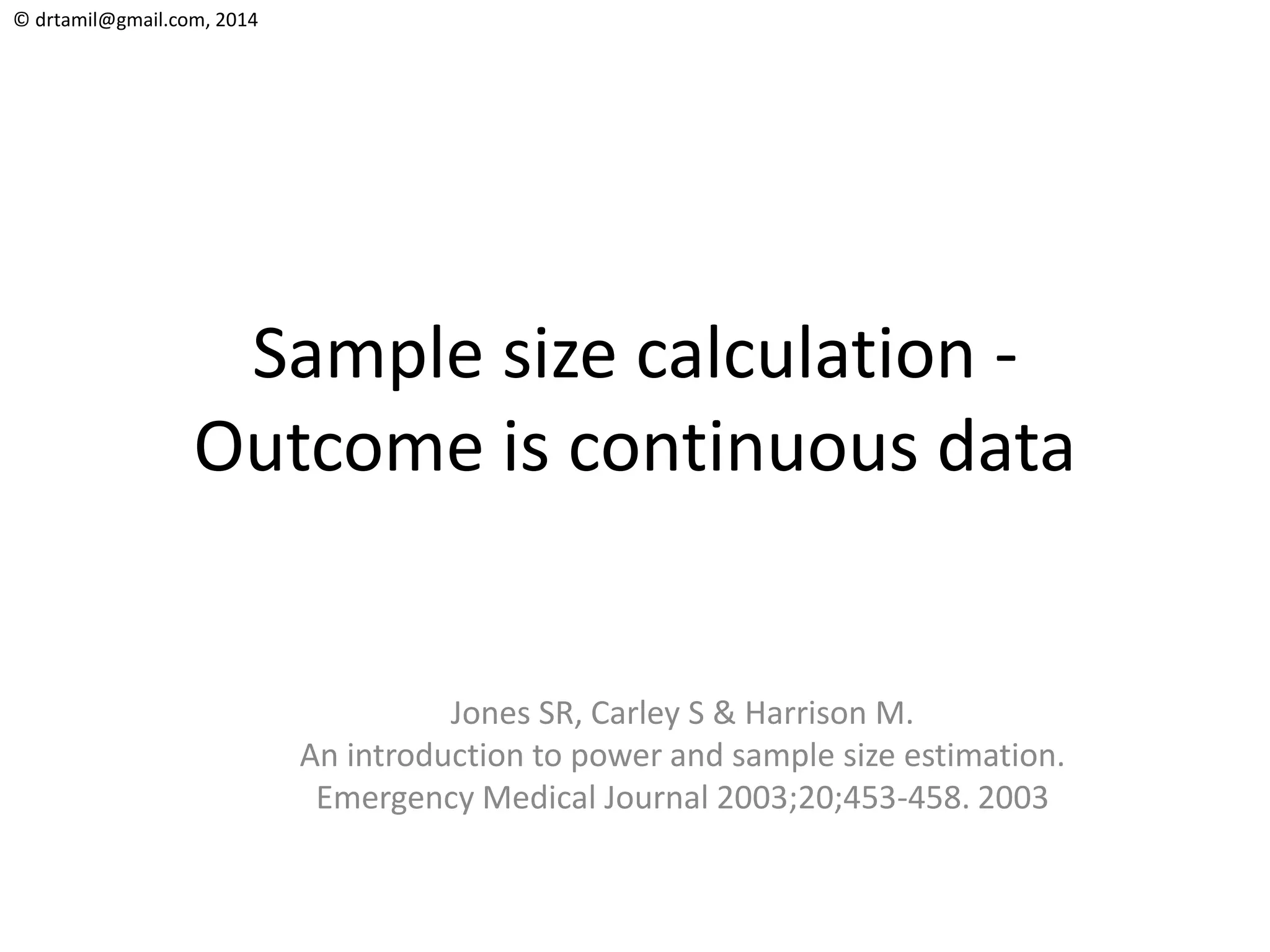 © drtamil@gmail.com, 2014
Sample size calculation -
Outcome is continuous data
Jones SR, Carley S & Harrison M.
An introduction to power and sample size estimation.
Emergency Medical Journal 2003;20;453-458. 2003
 