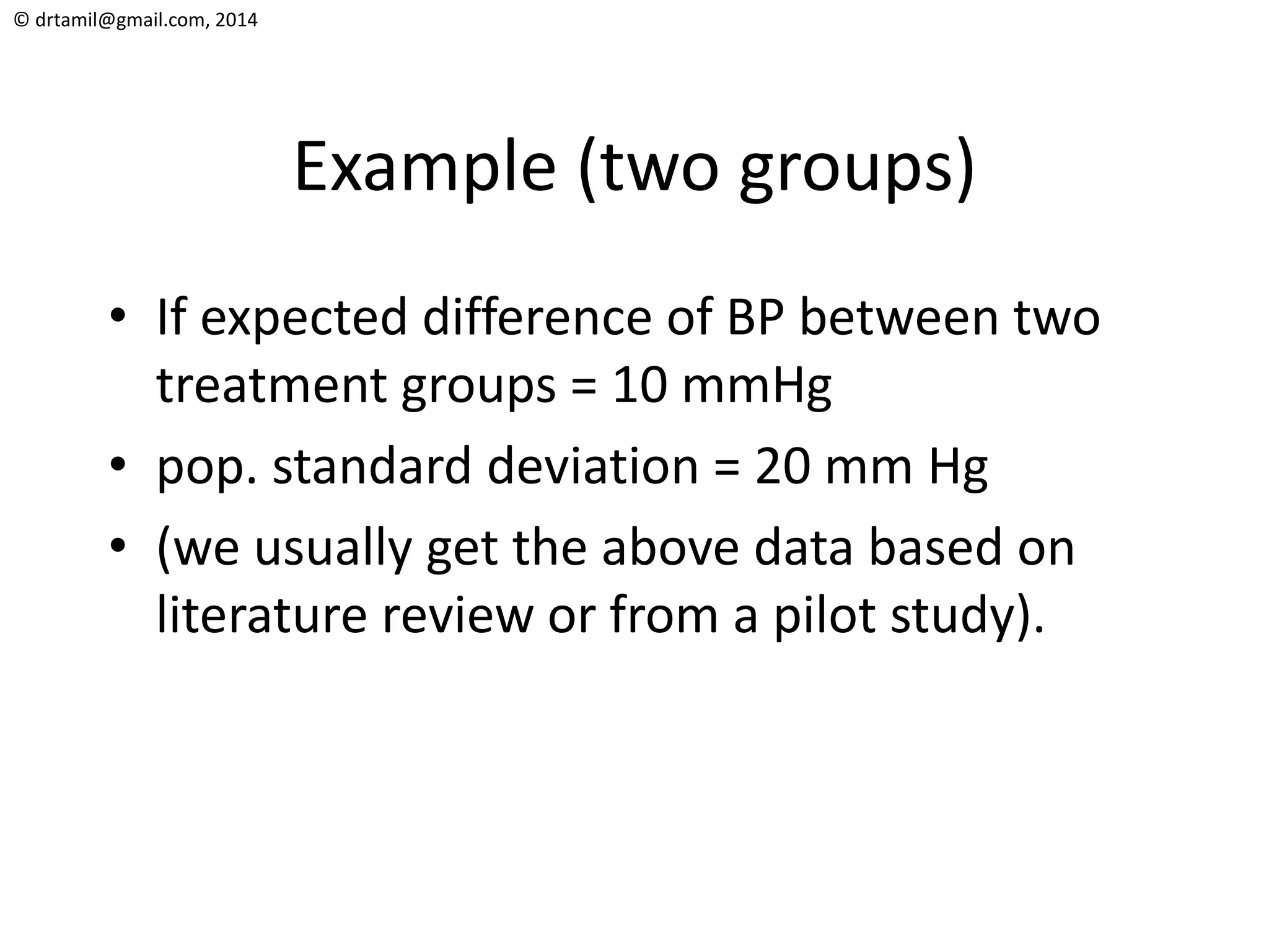 © drtamil@gmail.com, 2014
Example (two groups)
• If expected difference of BP between two
treatment groups = 10 mmHg
• pop. standard deviation = 20 mm Hg
• (we usually get the above data based on
literature review or from a pilot study).
 