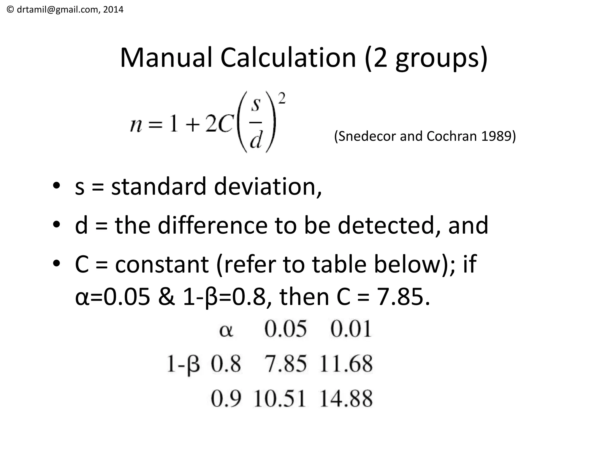 © drtamil@gmail.com, 2014
Manual Calculation (2 groups)
• s = standard deviation,
• d = the difference to be detected, and
• C = constant (refer to table below); if
α=0.05 & 1-β=0.8, then C = 7.85.
(Snedecor and Cochran 1989)
 