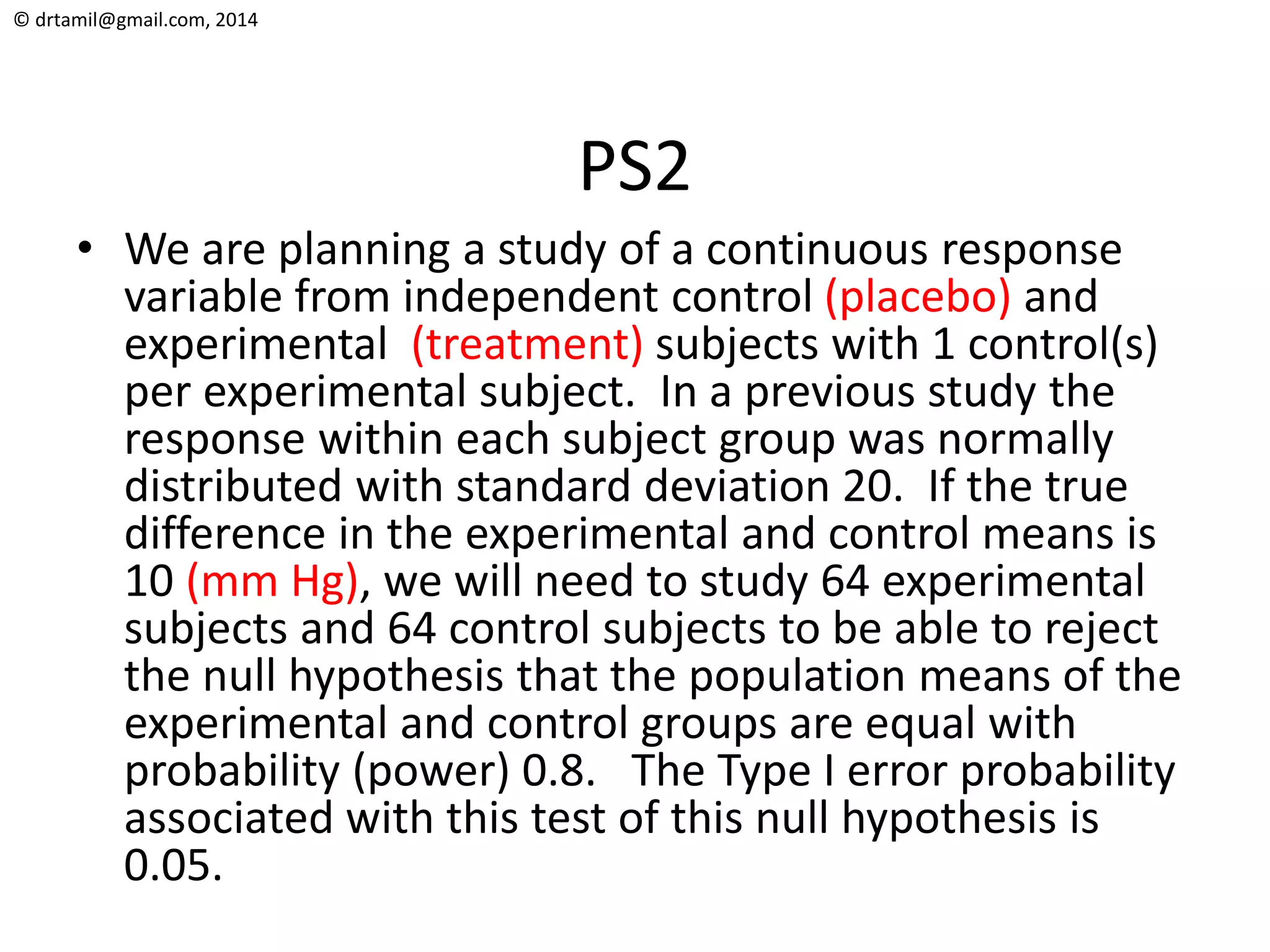 © drtamil@gmail.com, 2014
PS2
• We are planning a study of a continuous response
variable from independent control (placebo) and
experimental (treatment) subjects with 1 control(s)
per experimental subject. In a previous study the
response within each subject group was normally
distributed with standard deviation 20. If the true
difference in the experimental and control means is
10 (mm Hg), we will need to study 64 experimental
subjects and 64 control subjects to be able to reject
the null hypothesis that the population means of the
experimental and control groups are equal with
probability (power) 0.8. The Type I error probability
associated with this test of this null hypothesis is
0.05.
 