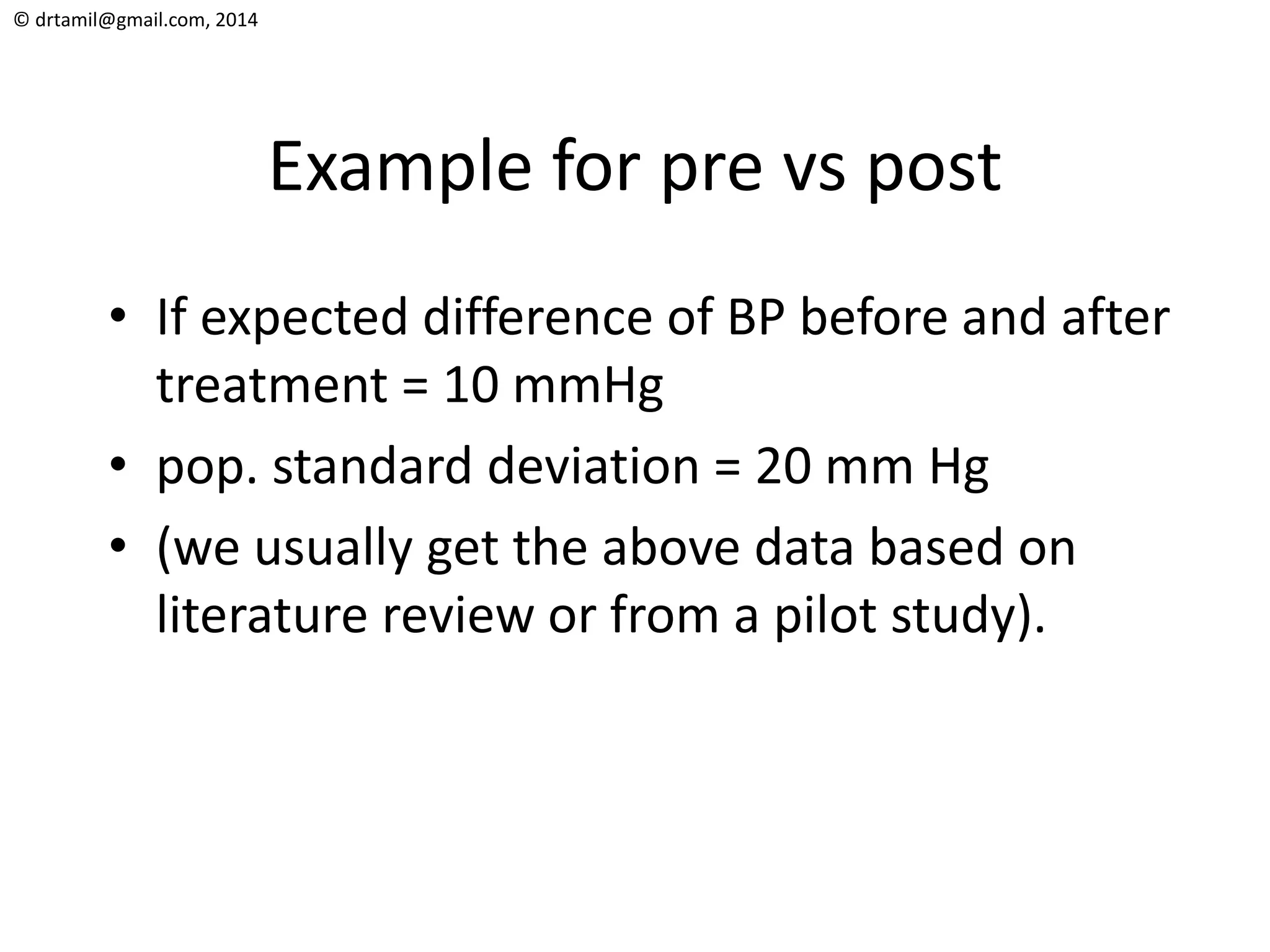 © drtamil@gmail.com, 2014
Example for pre vs post
• If expected difference of BP before and after
treatment = 10 mmHg
• pop. standard deviation = 20 mm Hg
• (we usually get the above data based on
literature review or from a pilot study).
 