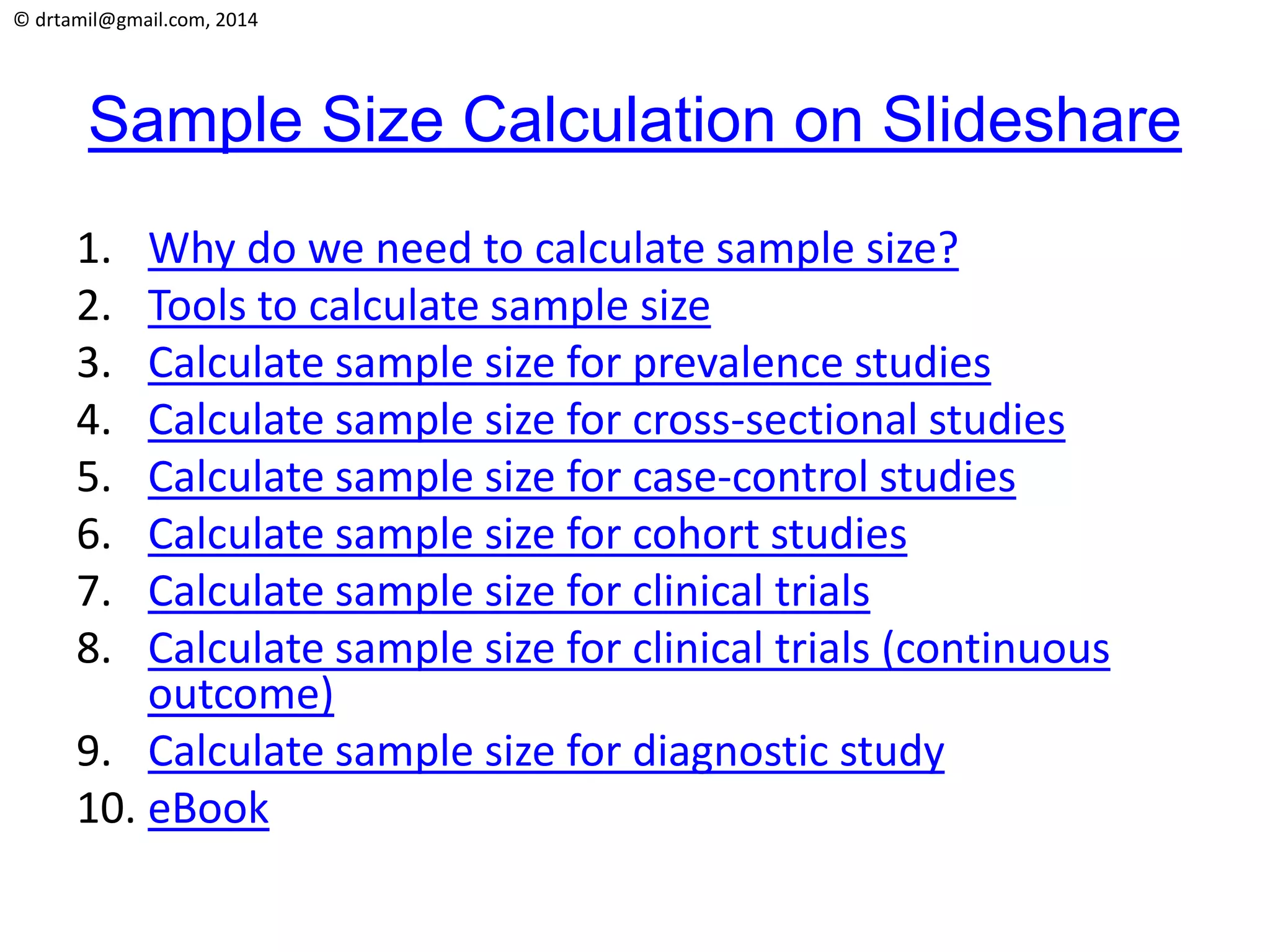 © drtamil@gmail.com, 2014
Sample Size Calculation on Slideshare
1. Why do we need to calculate sample size?
2. Tools to calculate sample size
3. Calculate sample size for prevalence studies
4. Calculate sample size for cross-sectional studies
5. Calculate sample size for case-control studies
6. Calculate sample size for cohort studies
7. Calculate sample size for clinical trials
8. Calculate sample size for clinical trials (continuous
outcome)
9. Calculate sample size for diagnostic study
10. eBook
 