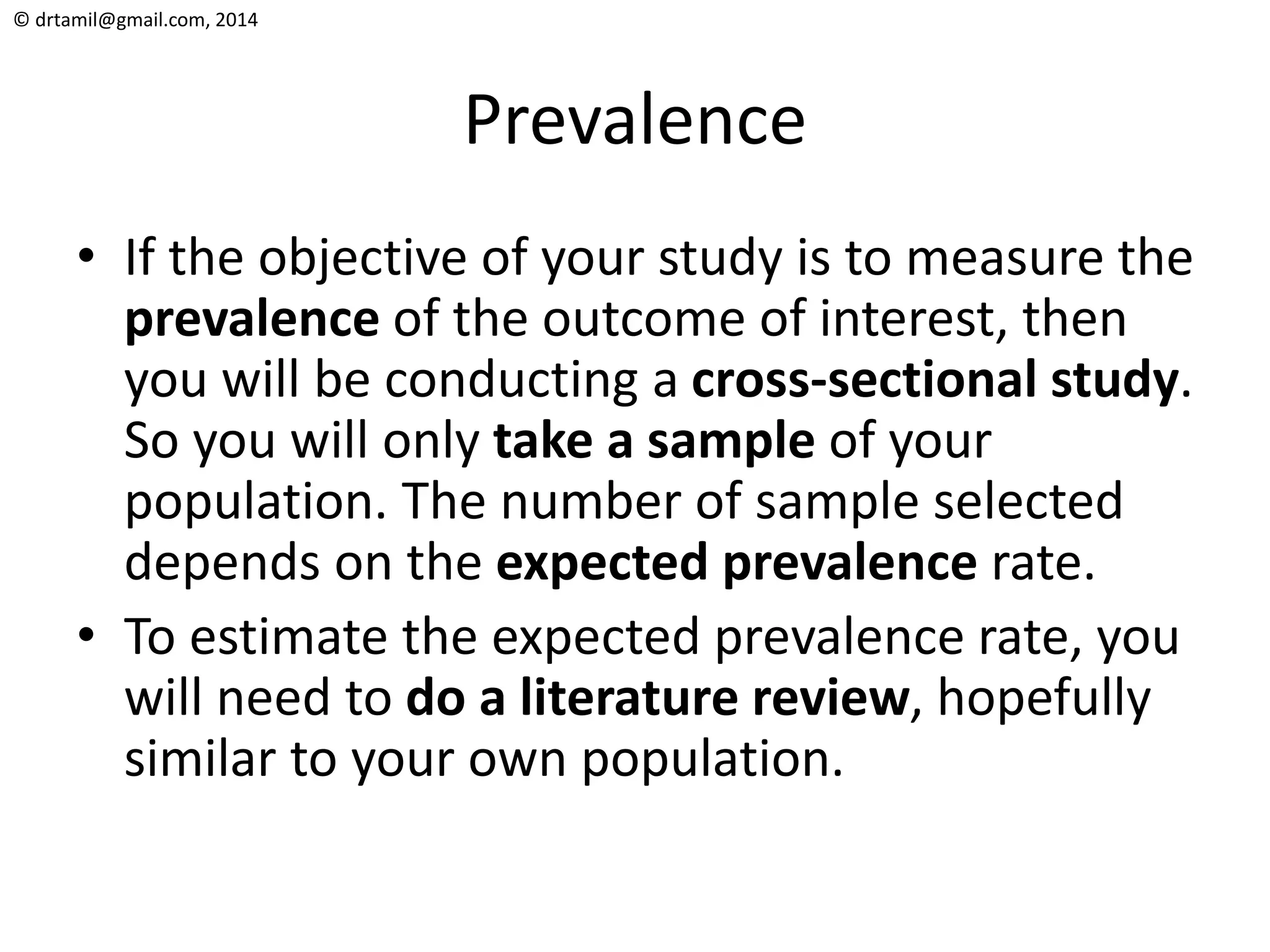 © drtamil@gmail.com, 2014
Prevalence
• If the objective of your study is to measure the
prevalence of the outcome of interest, then
you will be conducting a cross-sectional study.
So you will only take a sample of your
population. The number of sample selected
depends on the expected prevalence rate.
• To estimate the expected prevalence rate, you
will need to do a literature review, hopefully
similar to your own population.
 