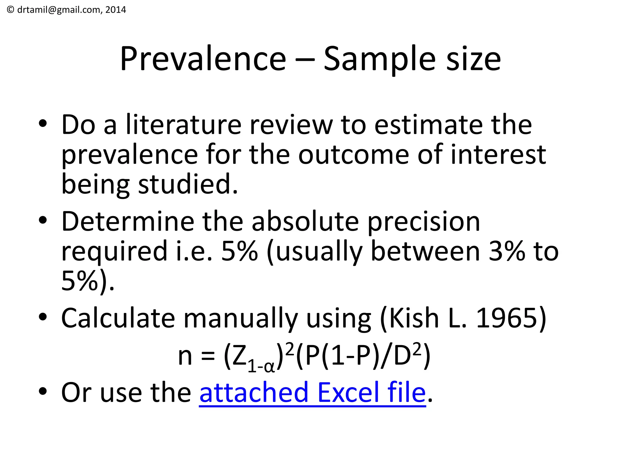 © drtamil@gmail.com, 2014
Prevalence – Sample size
• Do a literature review to estimate the
prevalence for the outcome of interest
being studied.
• Determine the absolute precision
required i.e. 5% (usually between 3% to
5%).
• Calculate manually using (Kish L. 1965)
n = (Z1-α)2(P(1-P)/D2)
• Or use the attached Excel file.
 