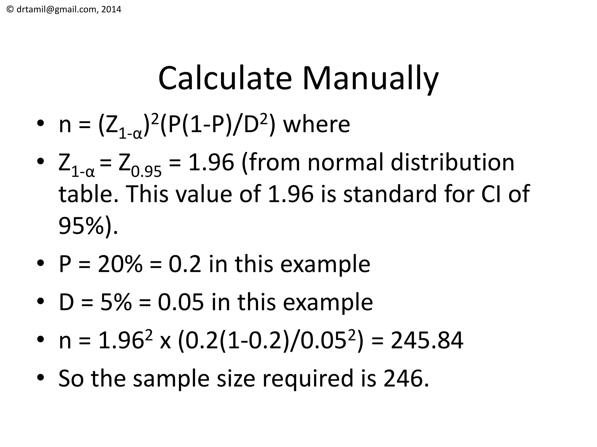 © drtamil@gmail.com, 2014
Calculate Manually
• n = (Z1-α)2(P(1-P)/D2) where
• Z1-α = Z0.95 = 1.96 (from normal distribution
table. This value of 1.96 is standard for CI of
95%).
• P = 20% = 0.2 in this example
• D = 5% = 0.05 in this example
• n = 1.962 x (0.2(1-0.2)/0.052) = 245.84
• So the sample size required is 246.
 