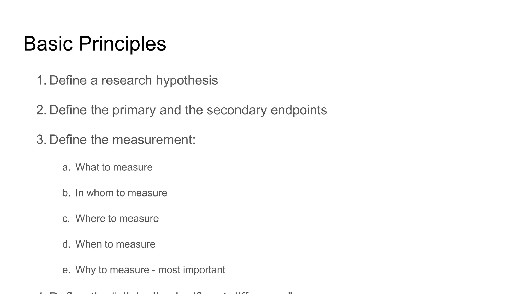Basic Principles
1. Define a research hypothesis
2. Define the primary and the secondary endpoints
3. Define the measurement:
a. What to measure
b. In whom to measure
c. Where to measure
d. When to measure
e. Why to measure - most important
 