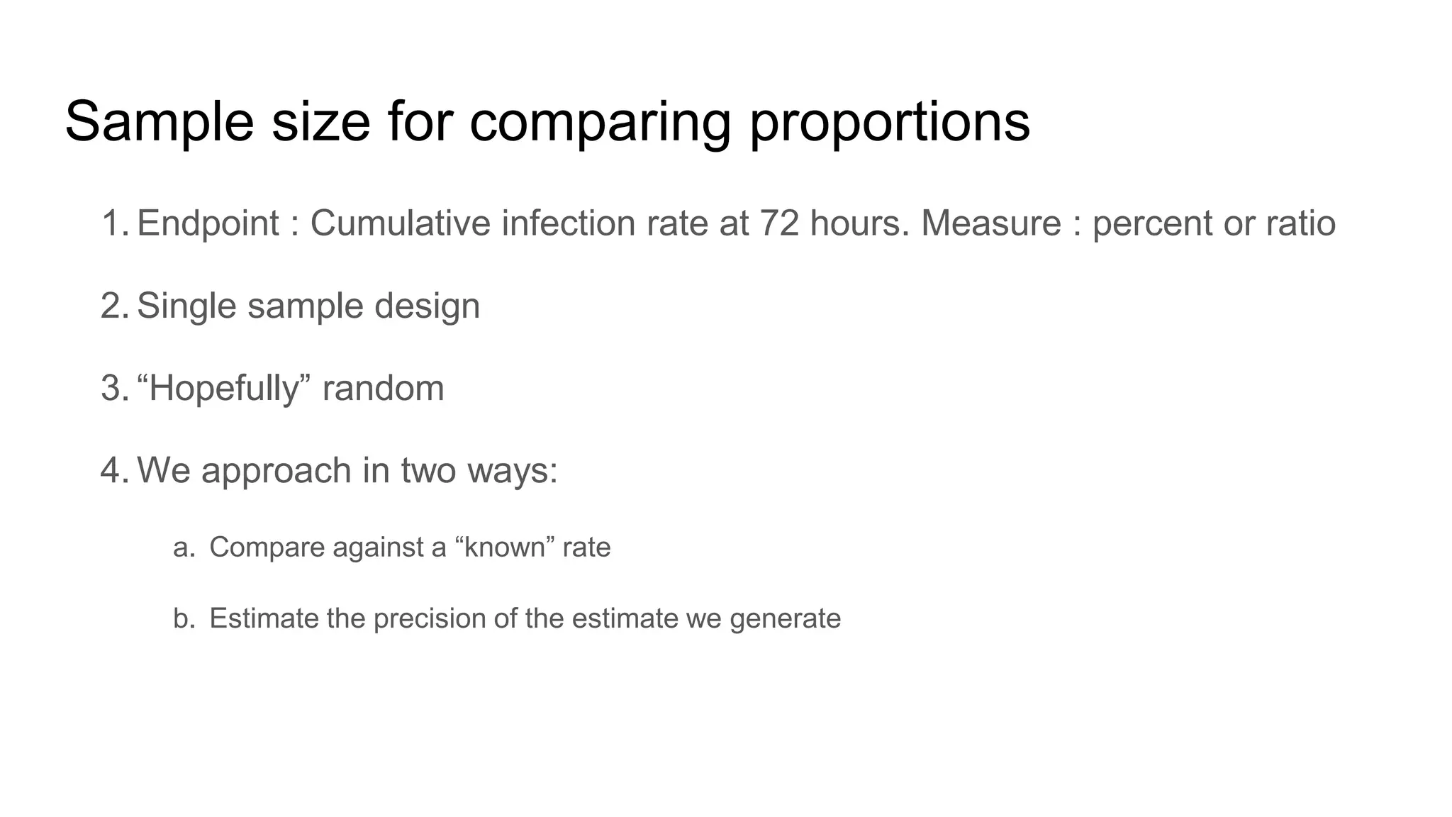 Sample size for comparing proportions
1. Endpoint : Cumulative infection rate at 72 hours. Measure : percent or ratio
2. Single sample design
3. “Hopefully” random
4. We approach in two ways:
a. Compare against a “known” rate
b. Estimate the precision of the estimate we generate
 
