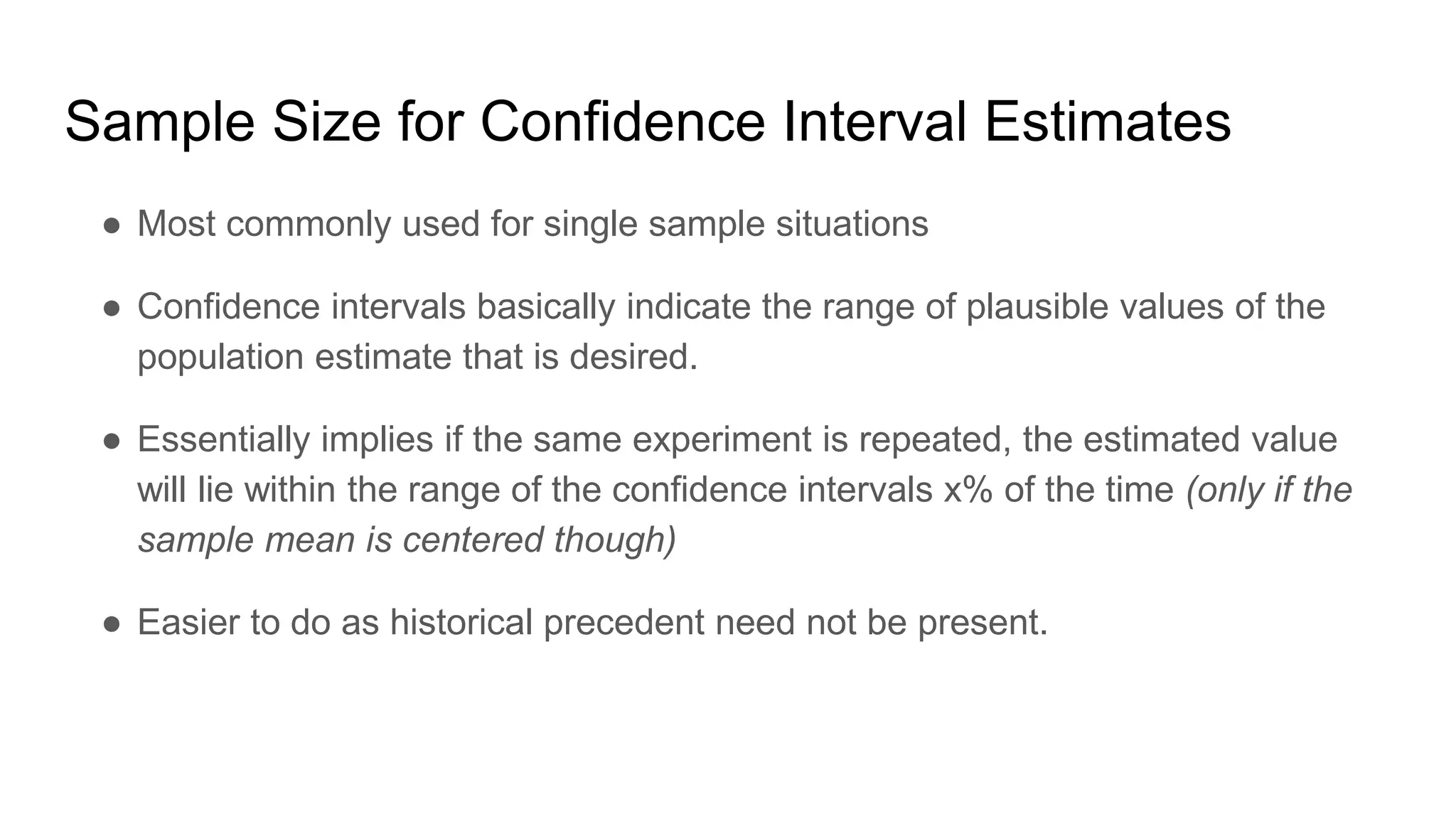 Sample Size for Confidence Interval Estimates
● Most commonly used for single sample situations
● Confidence intervals basically indicate the range of plausible values of the
population estimate that is desired.
● Essentially implies if the same experiment is repeated, the estimated value
will lie within the range of the confidence intervals x% of the time (only if the
sample mean is centered though)
● Easier to do as historical precedent need not be present.
 