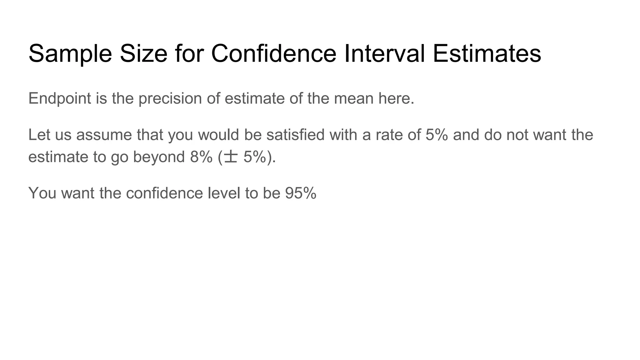 Sample Size for Confidence Interval Estimates
Endpoint is the precision of estimate of the mean here.
Let us assume that you would be satisfied with a rate of 5% and do not want the
estimate to go beyond 8% (士 5%).
You want the confidence level to be 95%
 