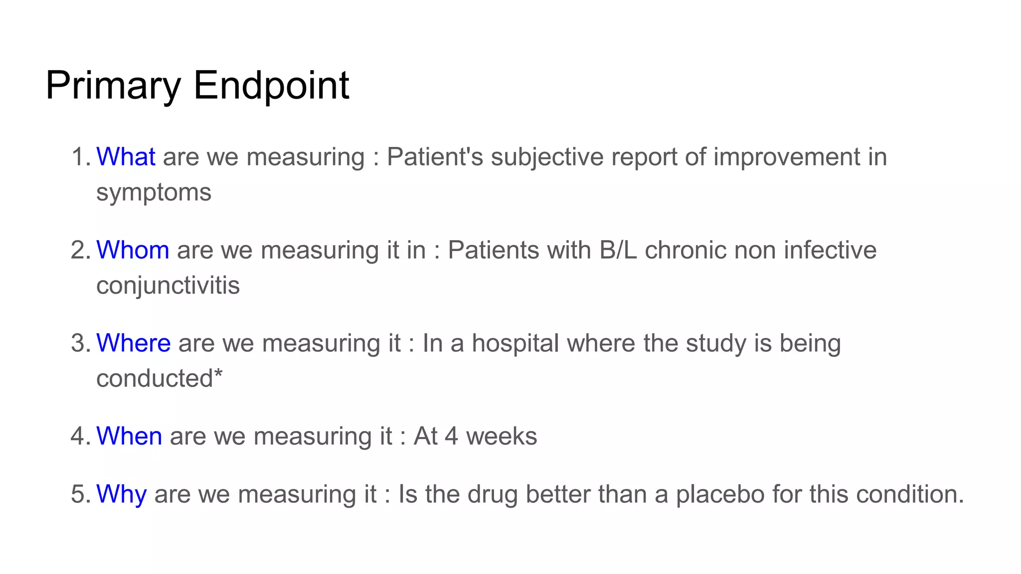 Primary Endpoint
1. What are we measuring : Patient's subjective report of improvement in
symptoms
2. Whom are we measuring it in : Patients with B/L chronic non infective
conjunctivitis
3. Where are we measuring it : In a hospital where the study is being
conducted*
4. When are we measuring it : At 4 weeks
5. Why are we measuring it : Is the drug better than a placebo for this condition.
 