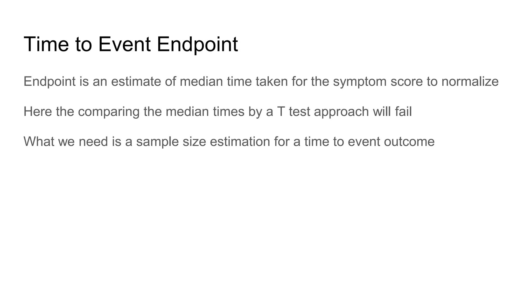 Time to Event Endpoint
Endpoint is an estimate of median time taken for the symptom score to normalize
Here the comparing the median times by a T test approach will fail
What we need is a sample size estimation for a time to event outcome
 
