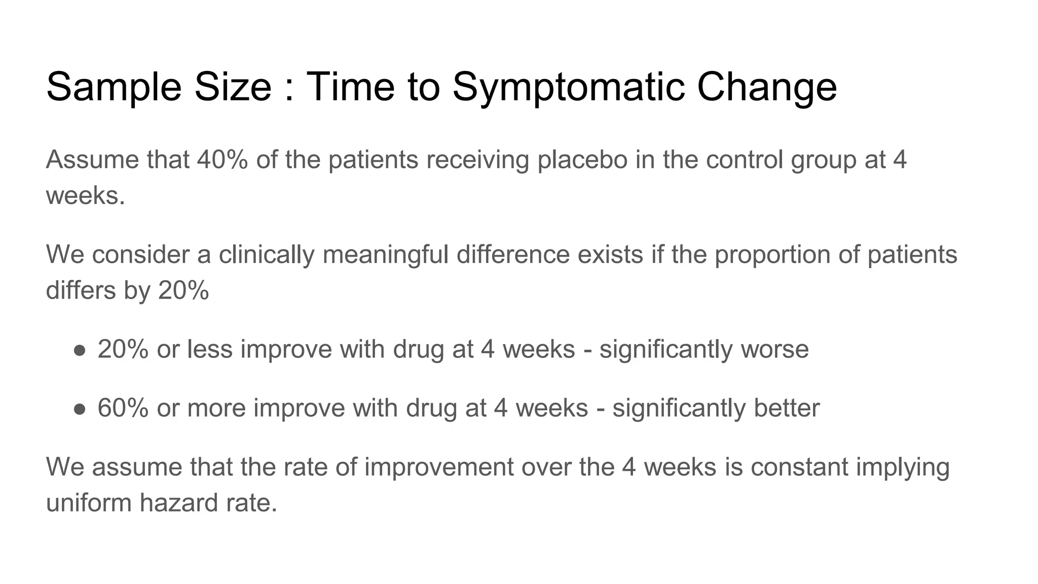 Sample Size : Time to Symptomatic Change
Assume that 40% of the patients receiving placebo in the control group at 4
weeks.
We consider a clinically meaningful difference exists if the proportion of patients
differs by 20%
● 20% or less improve with drug at 4 weeks - significantly worse
● 60% or more improve with drug at 4 weeks - significantly better
We assume that the rate of improvement over the 4 weeks is constant implying
uniform hazard rate.
 
