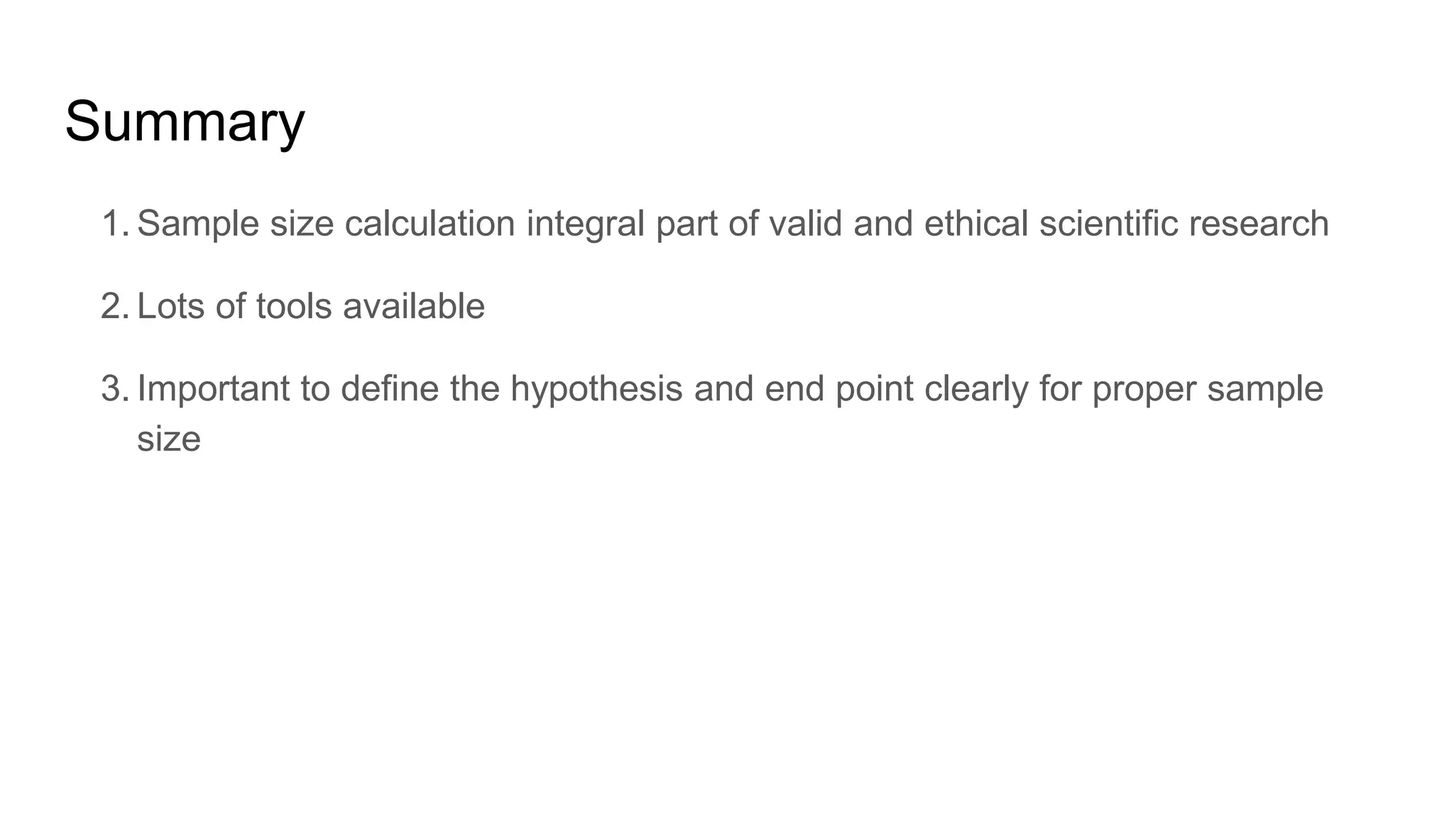 Summary
1. Sample size calculation integral part of valid and ethical scientific research
2. Lots of tools available
3. Important to define the hypothesis and end point clearly for proper sample
size
 