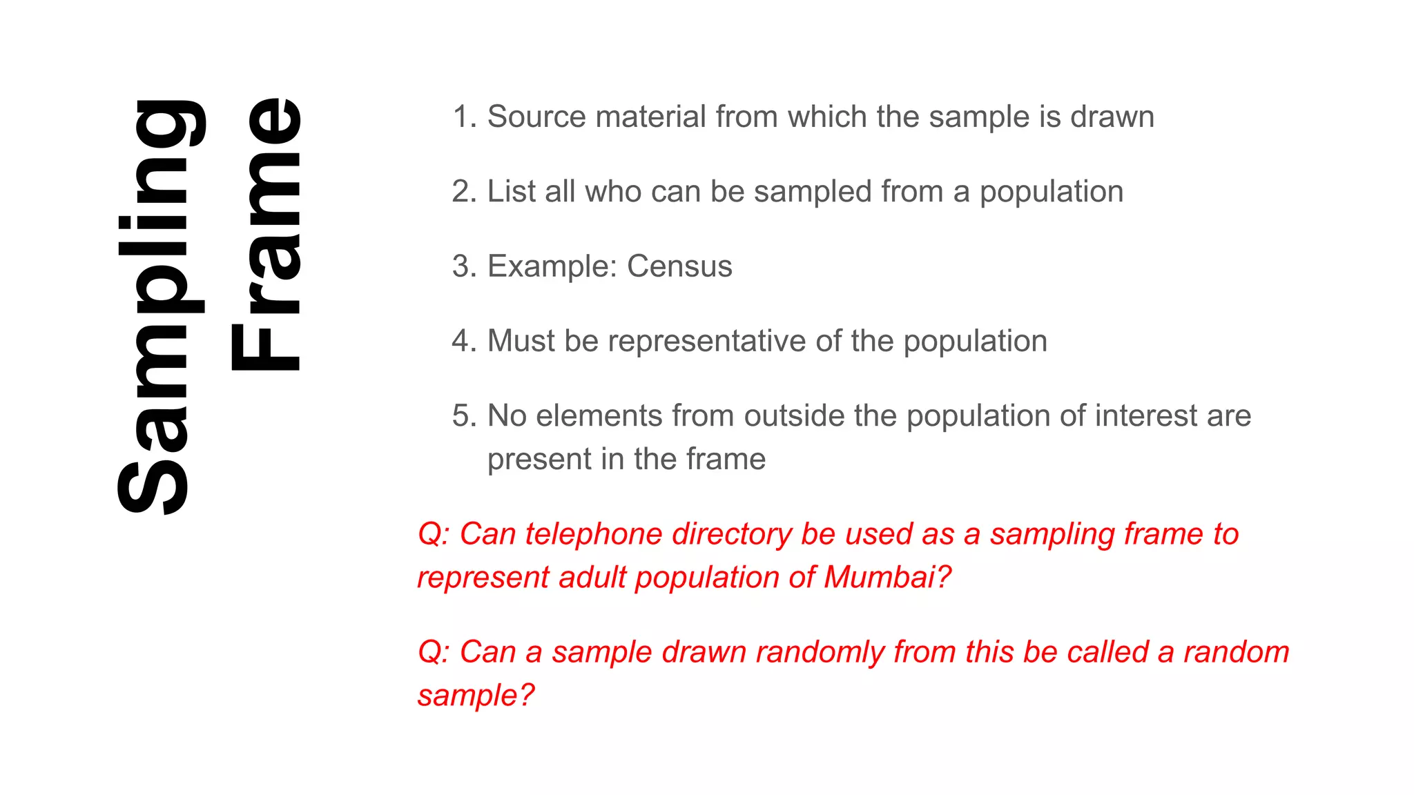 Sampling
Frame
1. Source material from which the sample is drawn
2. List all who can be sampled from a population
3. Example: Census
4. Must be representative of the population
5. No elements from outside the population of interest are
present in the frame
Q: Can telephone directory be used as a sampling frame to
represent adult population of Mumbai?
Q: Can a sample drawn randomly from this be called a random
sample?
 