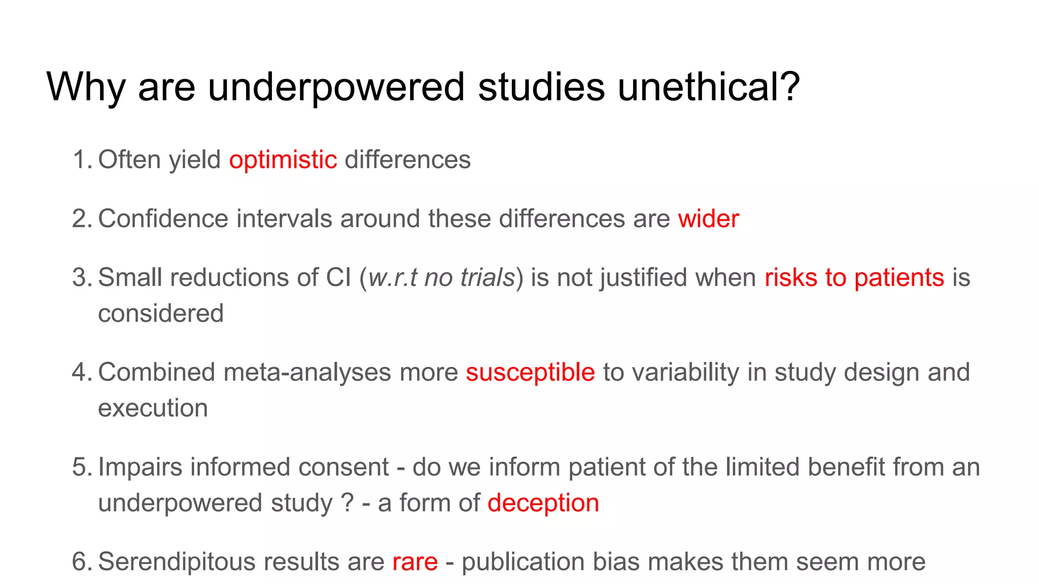 Why are underpowered studies unethical?
1. Often yield optimistic differences
2. Confidence intervals around these differences are wider
3. Small reductions of CI (w.r.t no trials) is not justified when risks to patients is
considered
4. Combined meta-analyses more susceptible to variability in study design and
execution
5. Impairs informed consent - do we inform patient of the limited benefit from an
underpowered study ? - a form of deception
6. Serendipitous results are rare - publication bias makes them seem more
 