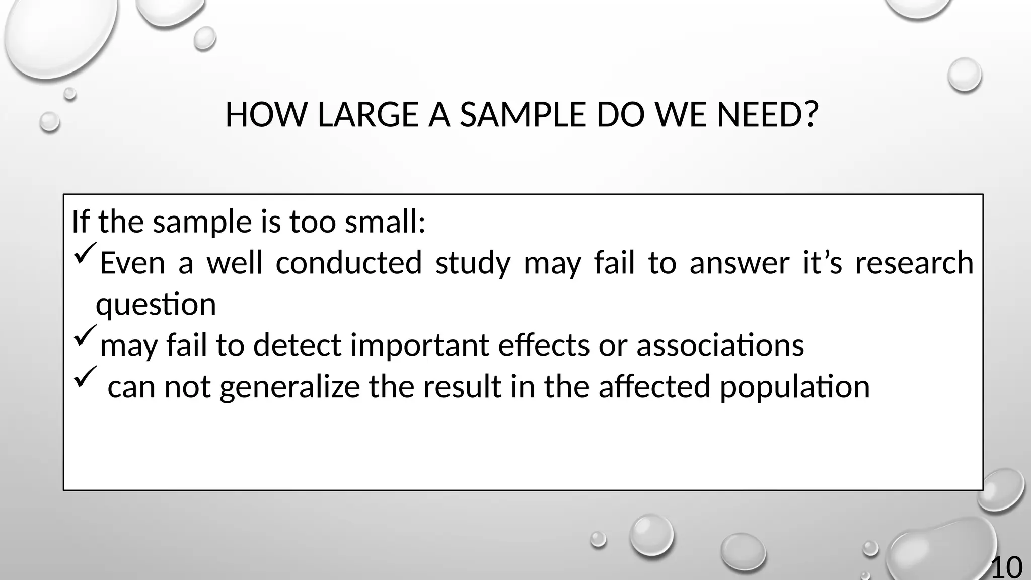 10
HOW LARGE A SAMPLE DO WE NEED?
If the sample is too small:
Even a well conducted study may fail to answer it’s research
question
may fail to detect important effects or associations
 can not generalize the result in the affected population
 
