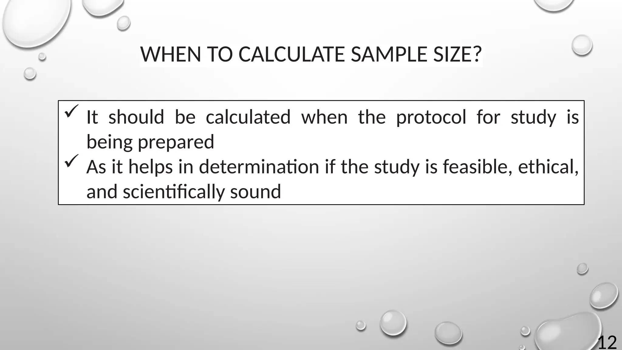 12
WHEN TO CALCULATE SAMPLE SIZE?
 It should be calculated when the protocol for study is
being prepared
 As it helps in determination if the study is feasible, ethical,
and scientifically sound
 