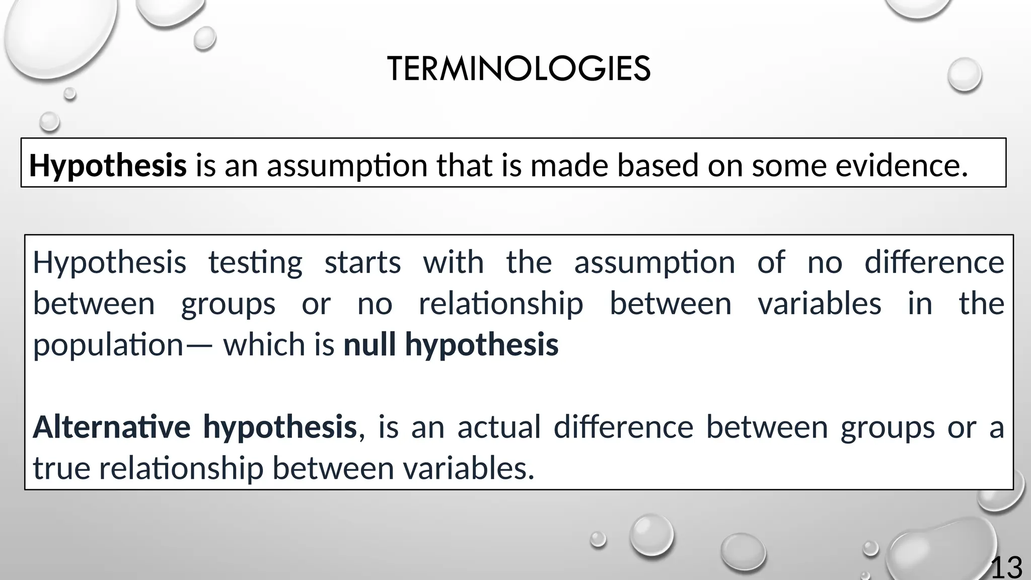 13
TERMINOLOGIES
Hypothesis testing starts with the assumption of no difference
between groups or no relationship between variables in the
population— which is null hypothesis
Alternative hypothesis, is an actual difference between groups or a
true relationship between variables.
Hypothesis is an assumption that is made based on some evidence.
 