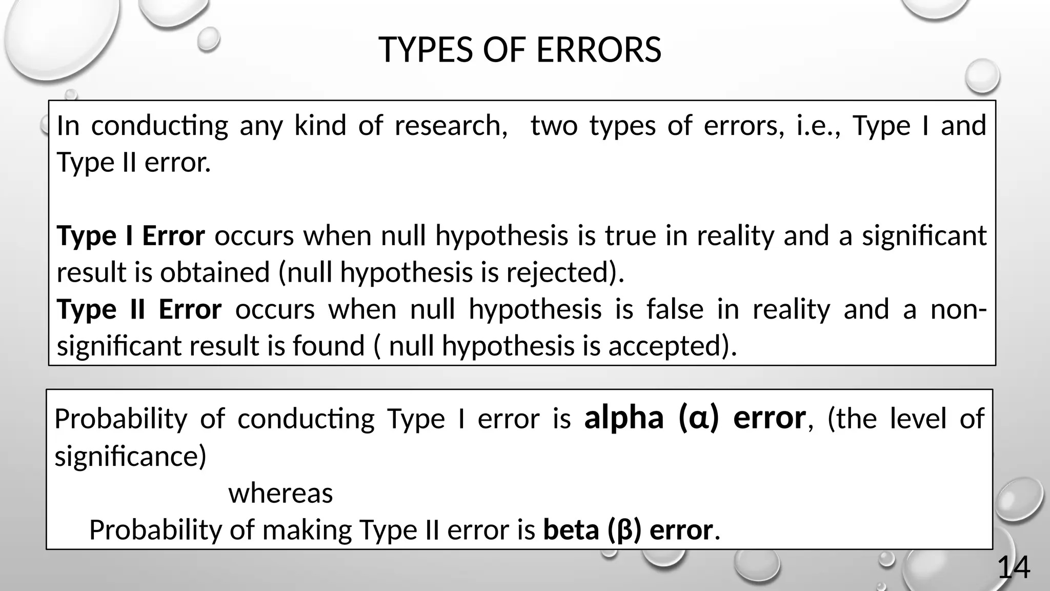 In conducting any kind of research, two types of errors, i.e., Type I and
Type II error.
Type I Error occurs when null hypothesis is true in reality and a significant
result is obtained (null hypothesis is rejected).
Type II Error occurs when null hypothesis is false in reality and a non-
significant result is found ( null hypothesis is accepted).
Probability of conducting Type I error is alpha (α) error, (the level of
significance)
whereas
Probability of making Type II error is beta (β) error.
TYPES OF ERRORS
14
 
