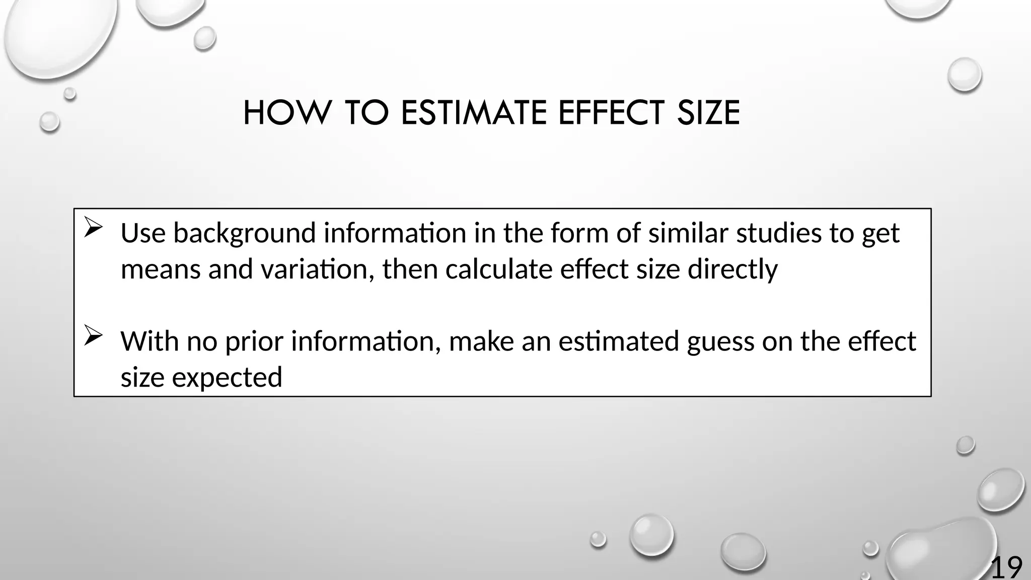 19
HOW TO ESTIMATE EFFECT SIZE
 Use background information in the form of similar studies to get
means and variation, then calculate effect size directly
 With no prior information, make an estimated guess on the effect
size expected
 