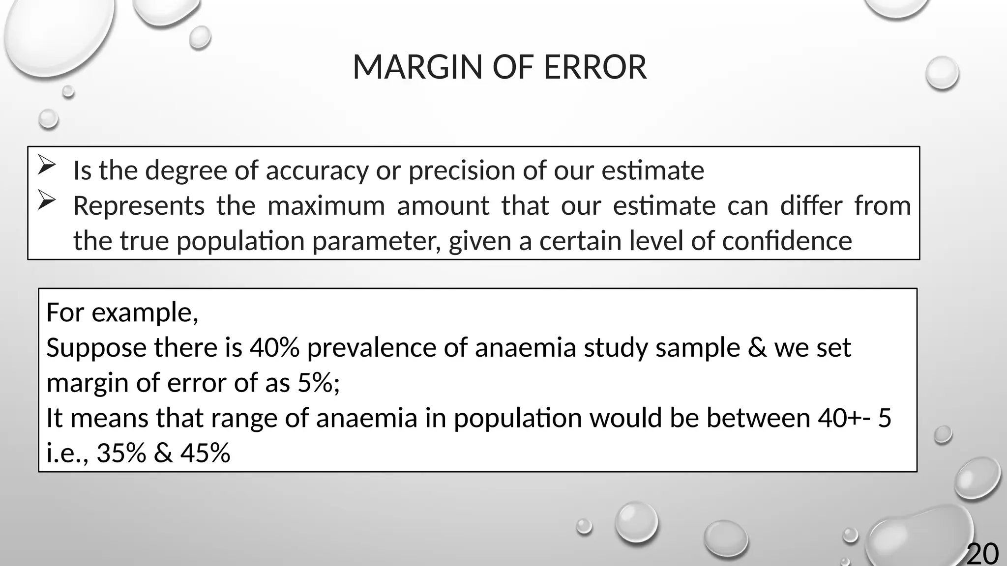 20
 Is the degree of accuracy or precision of our estimate
 Represents the maximum amount that our estimate can differ from
the true population parameter, given a certain level of confidence
MARGIN OF ERROR
For example,
Suppose there is 40% prevalence of anaemia study sample & we set
margin of error of as 5%;
It means that range of anaemia in population would be between 40+- 5
i.e., 35% & 45%
 