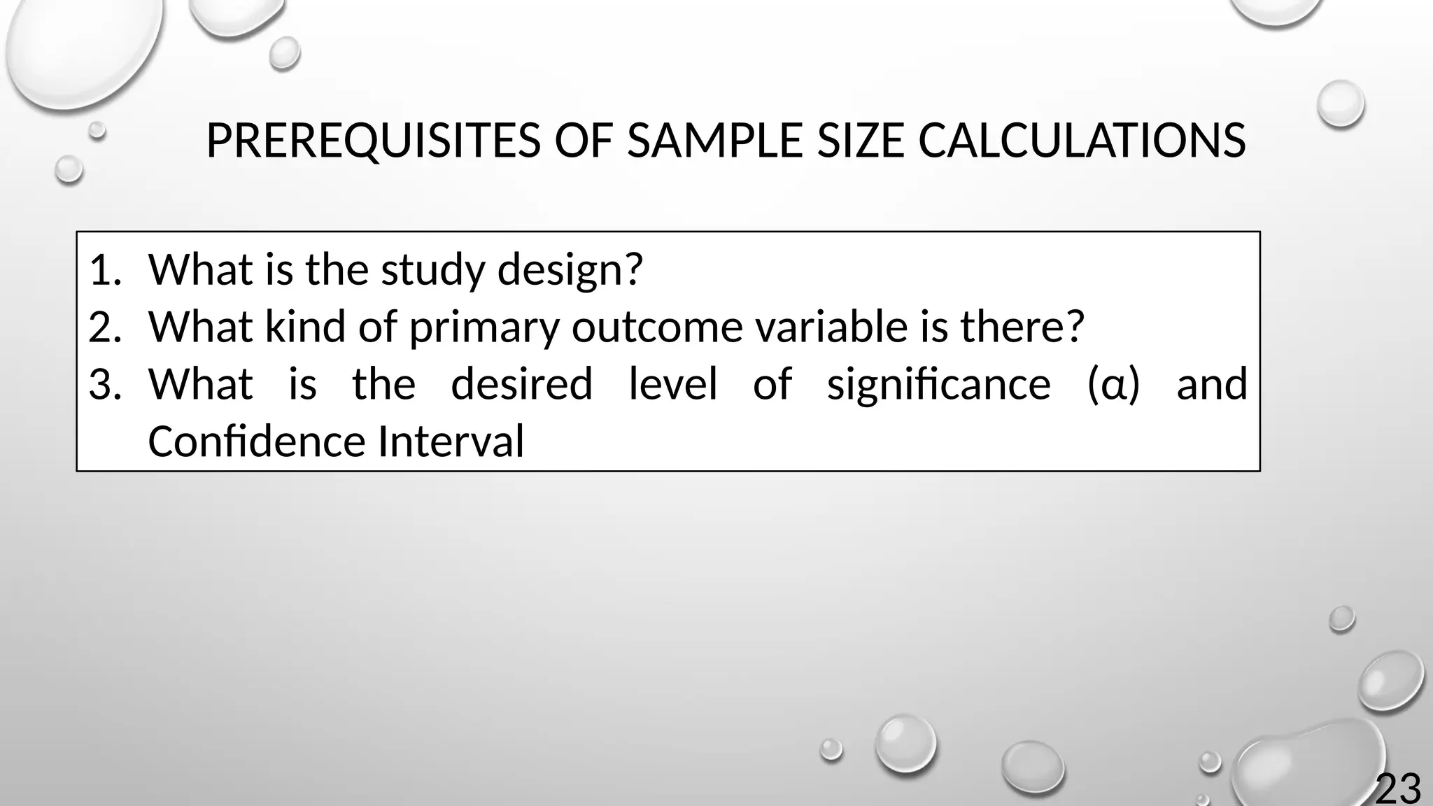 23
PREREQUISITES OF SAMPLE SIZE CALCULATIONS
1. What is the study design?
2. What kind of primary outcome variable is there?
3. What is the desired level of significance (α) and
Confidence Interval
 