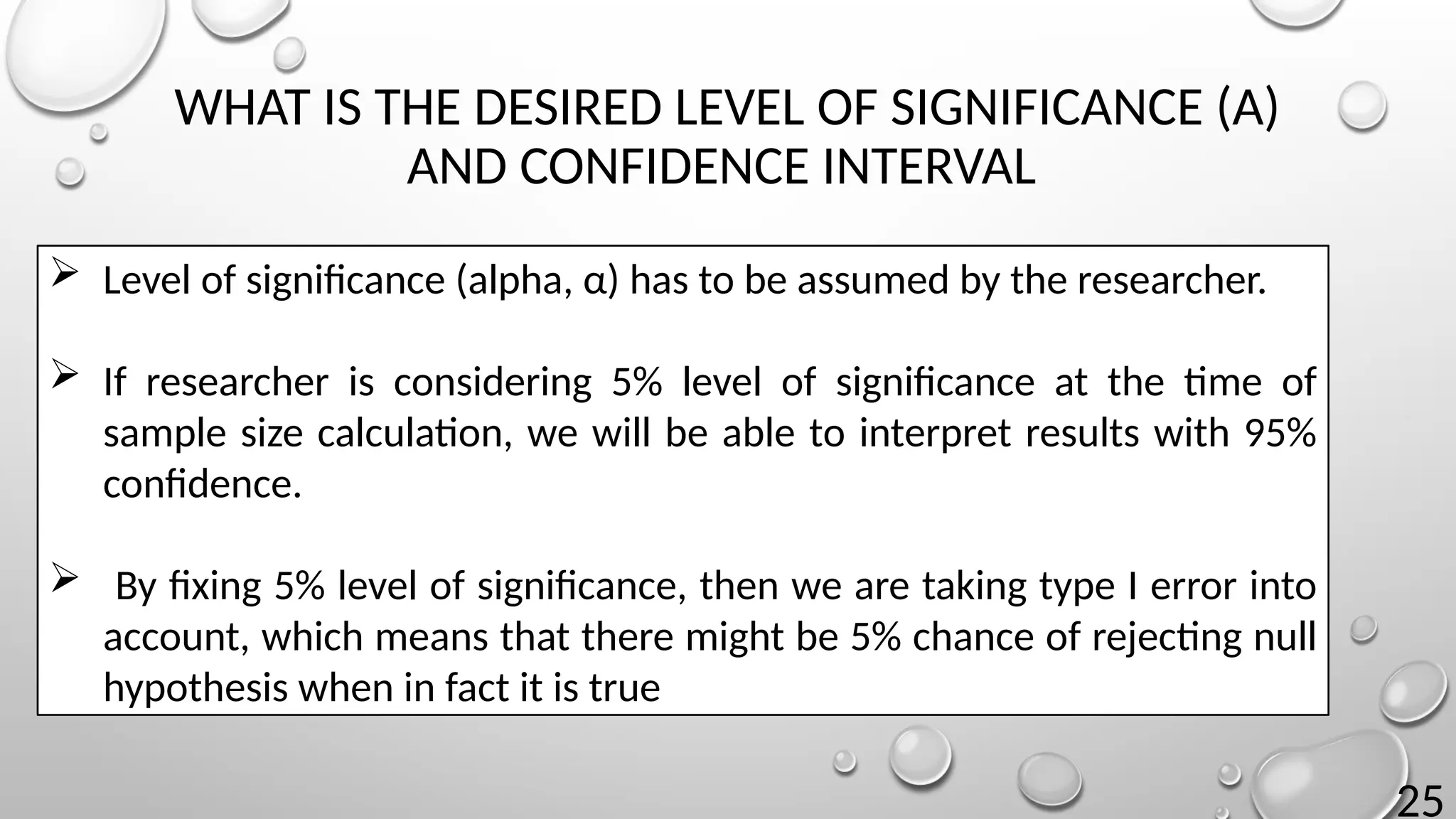 25
WHAT IS THE DESIRED LEVEL OF SIGNIFICANCE (Α)
AND CONFIDENCE INTERVAL
 Level of significance (alpha, α) has to be assumed by the researcher.
 If researcher is considering 5% level of significance at the time of
sample size calculation, we will be able to interpret results with 95%
confidence.
 By fixing 5% level of significance, then we are taking type I error into
account, which means that there might be 5% chance of rejecting null
hypothesis when in fact it is true
 