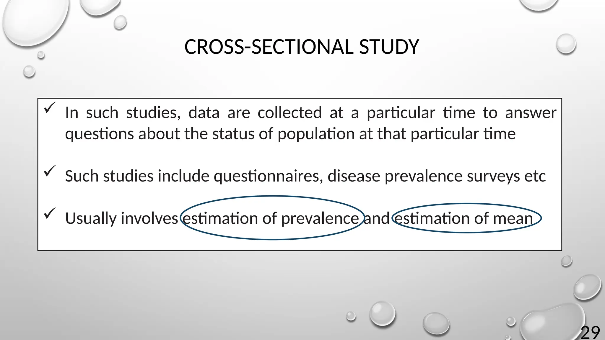 29
CROSS-SECTIONAL STUDY
 In such studies, data are collected at a particular time to answer
questions about the status of population at that particular time
 Such studies include questionnaires, disease prevalence surveys etc
 Usually involves estimation of prevalence and estimation of mean
 