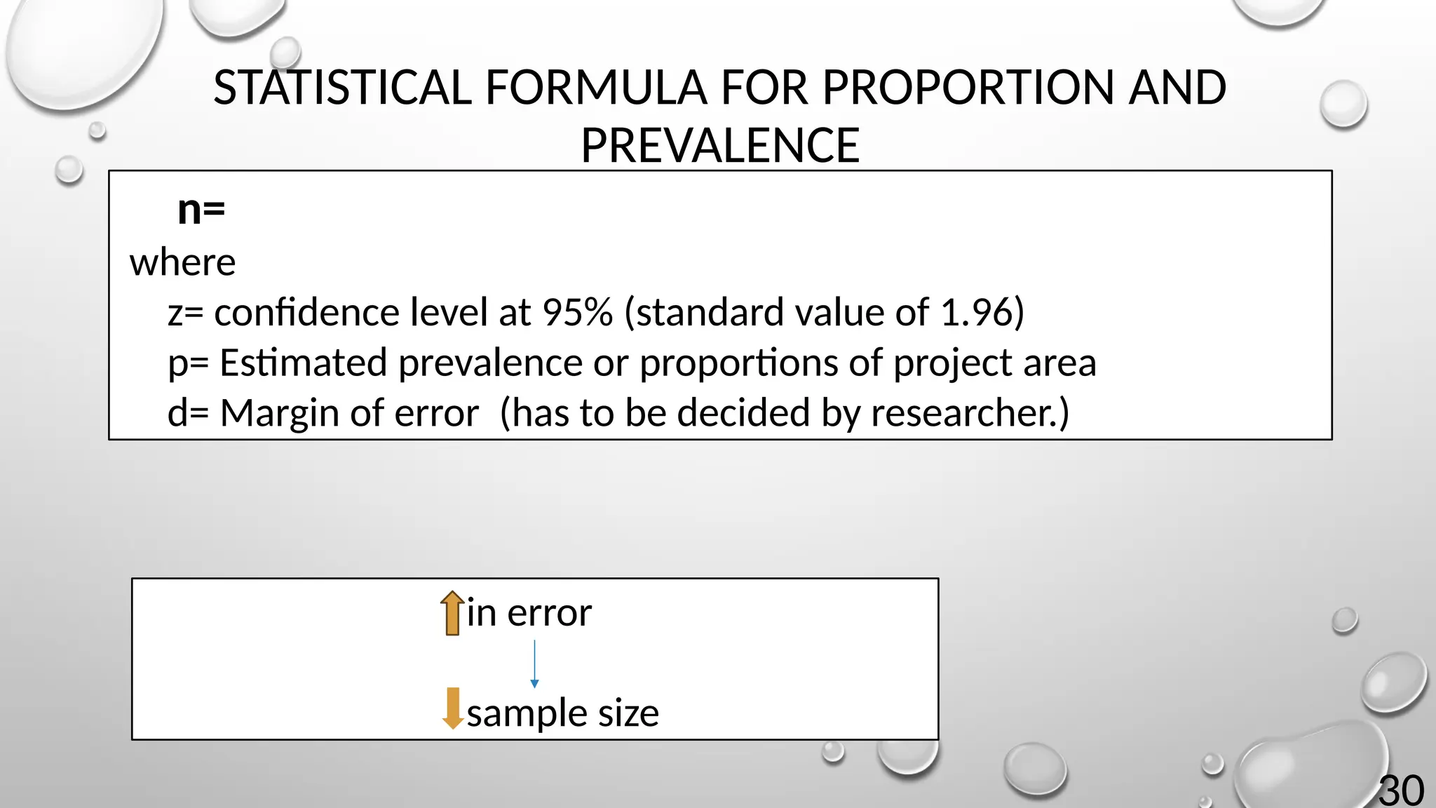 30
STATISTICAL FORMULA FOR PROPORTION AND
PREVALENCE
n=
where
z= confidence level at 95% (standard value of 1.96)
p= Estimated prevalence or proportions of project area
d= Margin of error (has to be decided by researcher.)
in error
sample size
 