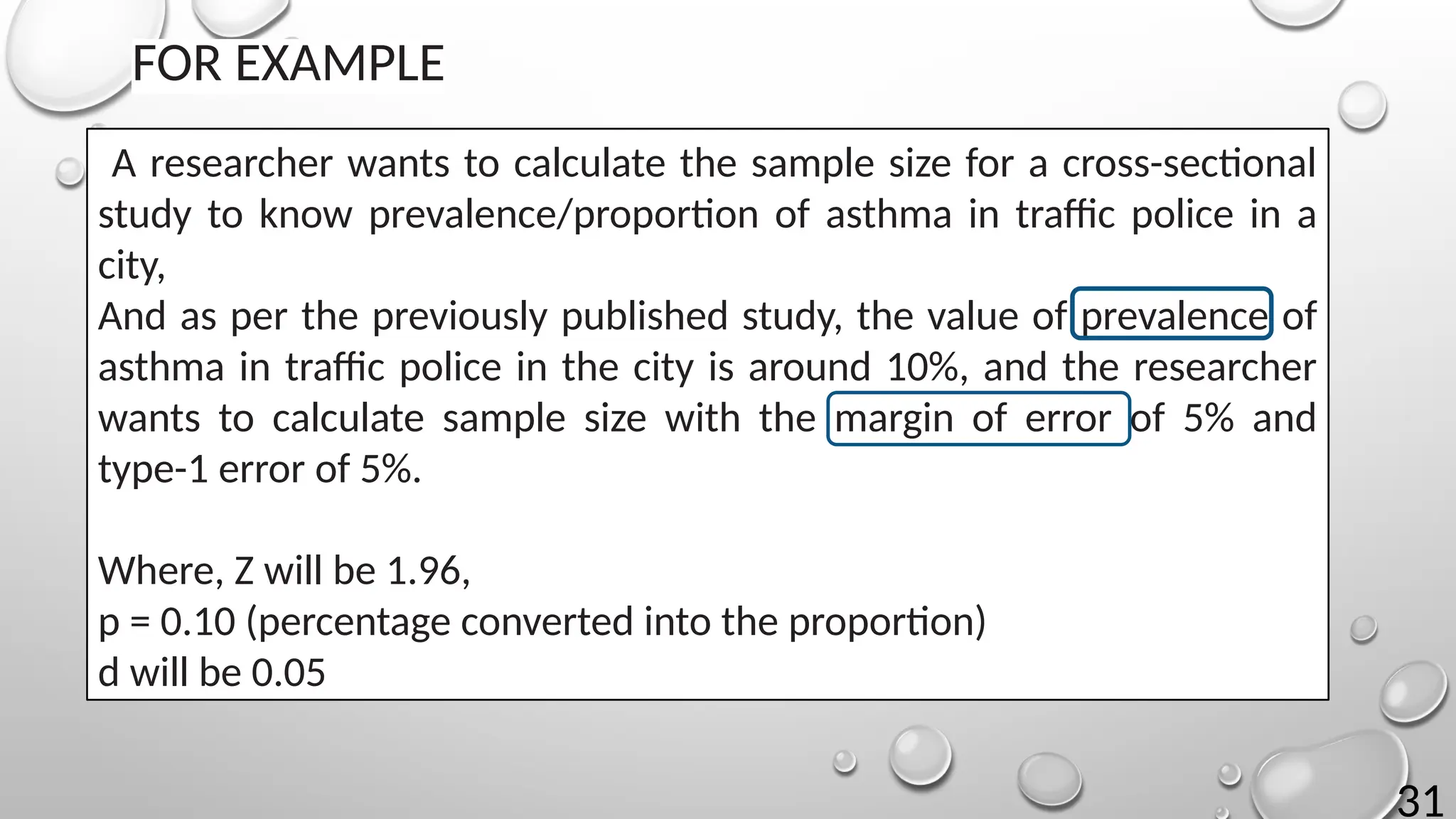 31
FOR EXAMPLE
A researcher wants to calculate the sample size for a cross-sectional
study to know prevalence/proportion of asthma in traffic police in a
city,
And as per the previously published study, the value of prevalence of
asthma in traffic police in the city is around 10%, and the researcher
wants to calculate sample size with the margin of error of 5% and
type-1 error of 5%.
Where, Z will be 1.96,
p = 0.10 (percentage converted into the proportion)
d will be 0.05
 