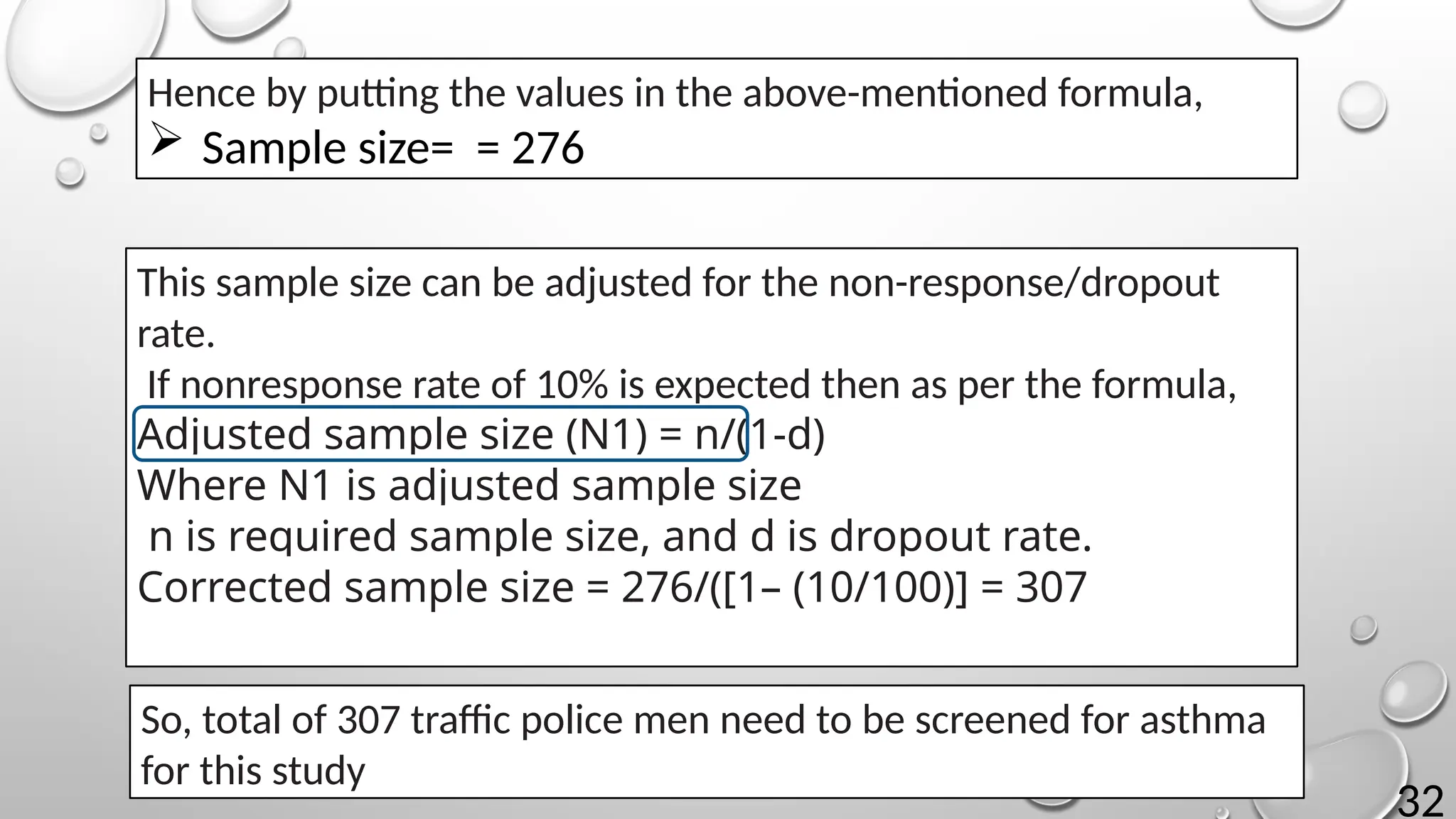 32
Hence by putting the values in the above-mentioned formula,
 Sample size= = 276
This sample size can be adjusted for the non-response/dropout
rate.
If nonresponse rate of 10% is expected then as per the formula,
Adjusted sample size (N1) = n/(1-d)
Where N1 is adjusted sample size
n is required sample size, and d is dropout rate.
Corrected sample size = 276/([1– (10/100)] = 307
So, total of 307 traffic police men need to be screened for asthma
for this study
 