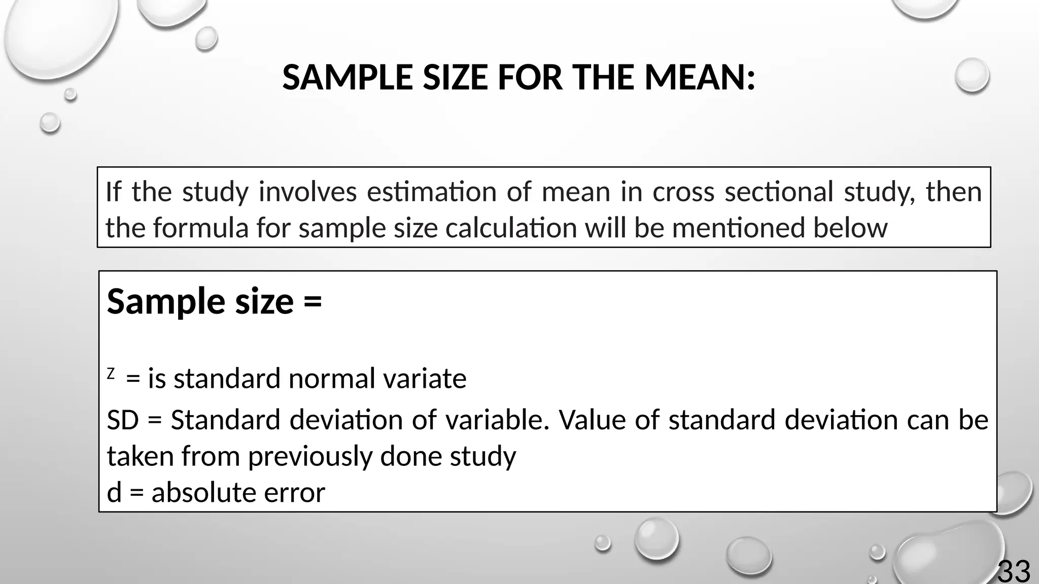 33
Sample size =
Z
= is standard normal variate
SD = Standard deviation of variable. Value of standard deviation can be
taken from previously done study
d = absolute error
If the study involves estimation of mean in cross sectional study, then
the formula for sample size calculation will be mentioned below
SAMPLE SIZE FOR THE MEAN:
 