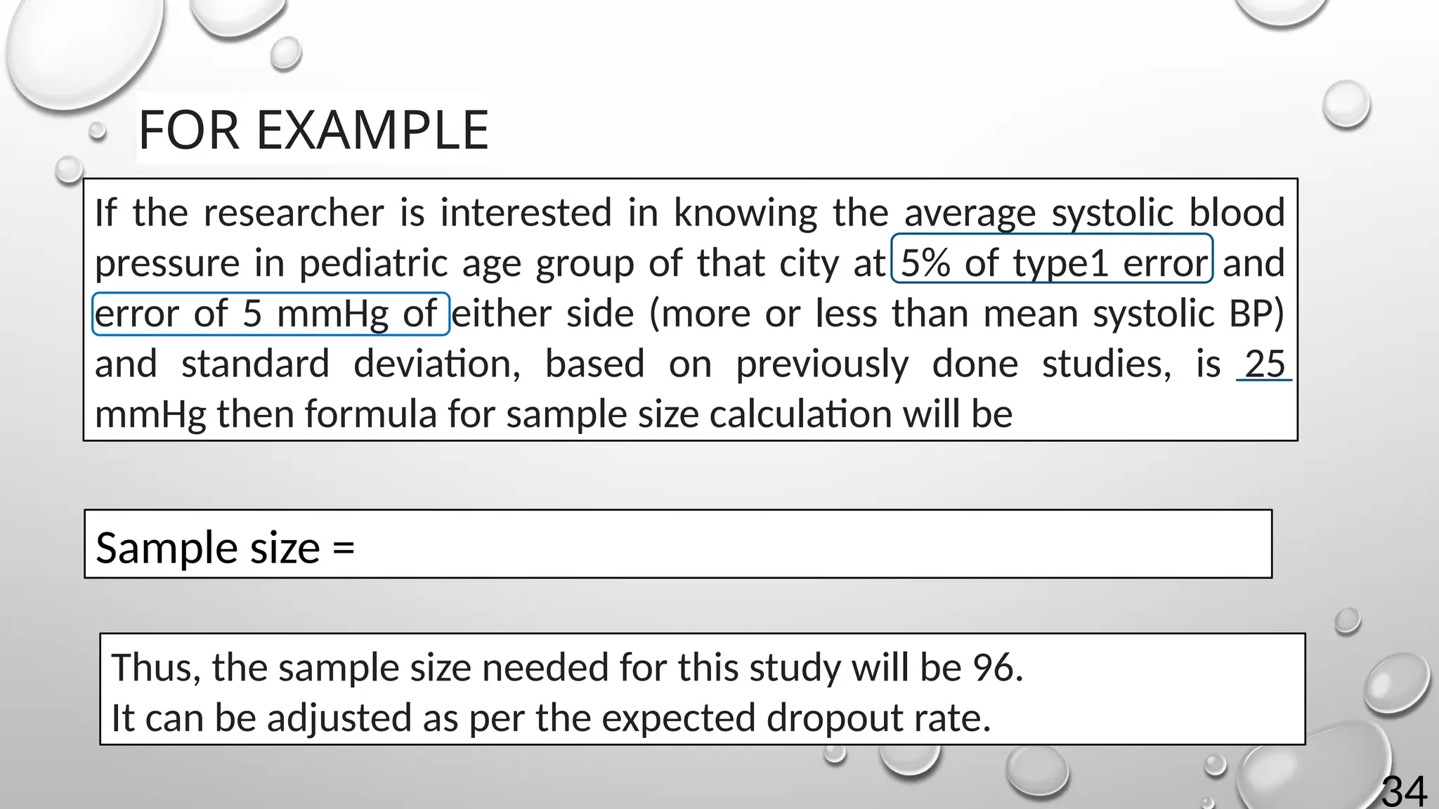 34
FOR EXAMPLE
If the researcher is interested in knowing the average systolic blood
pressure in pediatric age group of that city at 5% of type1 error and
error of 5 mmHg of either side (more or less than mean systolic BP)
and standard deviation, based on previously done studies, is 25
mmHg then formula for sample size calculation will be
Sample size =
Thus, the sample size needed for this study will be 96.
It can be adjusted as per the expected dropout rate.
 