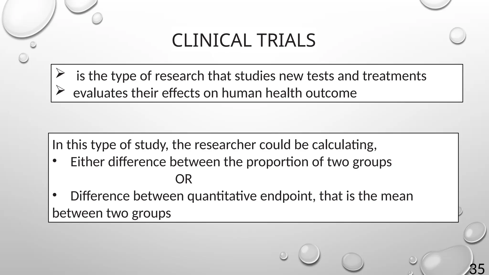 35
CLINICAL TRIALS
 is the type of research that studies new tests and treatments
 evaluates their effects on human health outcome
In this type of study, the researcher could be calculating,
• Either difference between the proportion of two groups
OR
• Difference between quantitative endpoint, that is the mean
between two groups
 