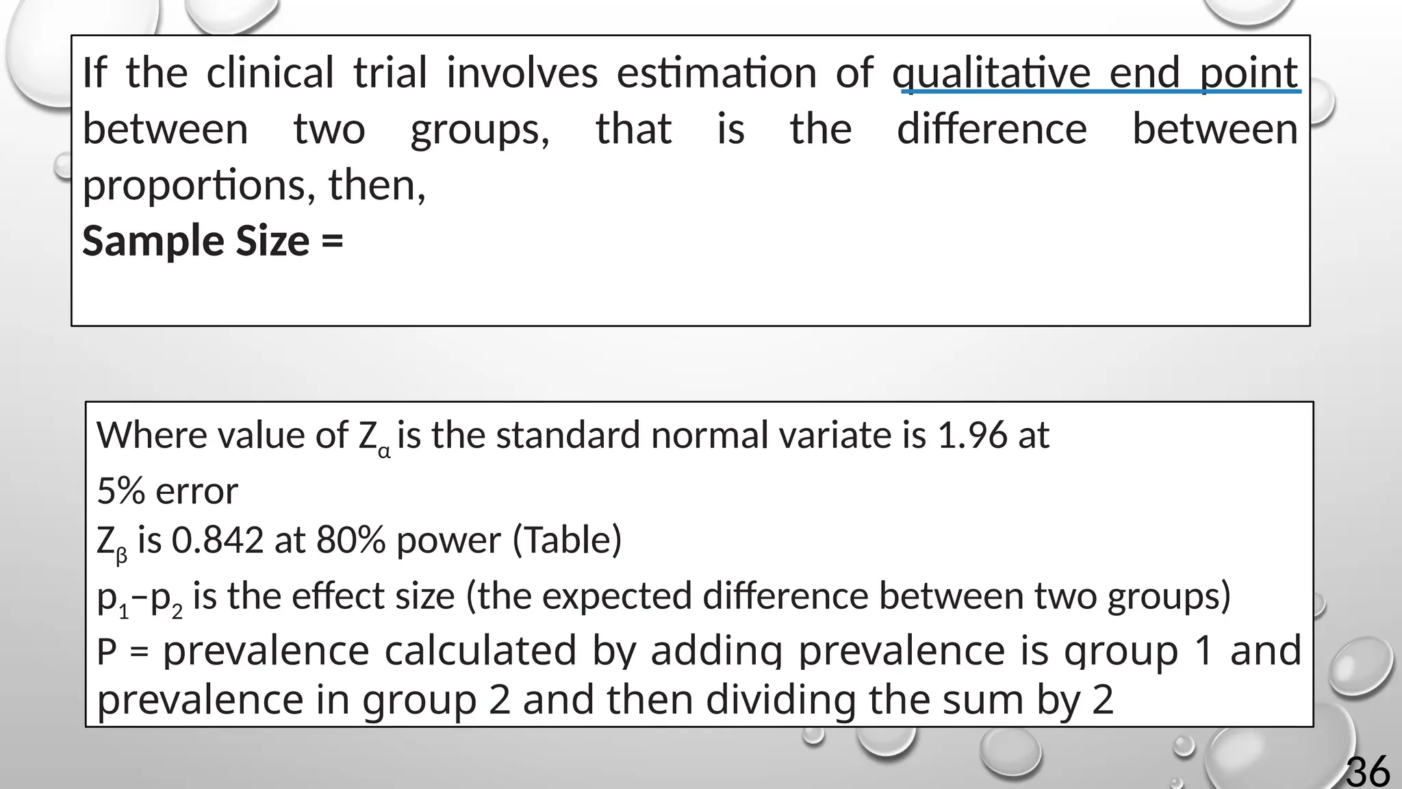 36
If the clinical trial involves estimation of qualitative end point
between two groups, that is the difference between
proportions, then,
Sample Size =
Where value of Zα is the standard normal variate is 1.96 at
5% error
Zβ is 0.842 at 80% power (Table)
p1–p2 is the effect size (the expected difference between two groups)
P = prevalence calculated by adding prevalence is group 1 and
prevalence in group 2 and then dividing the sum by 2
 