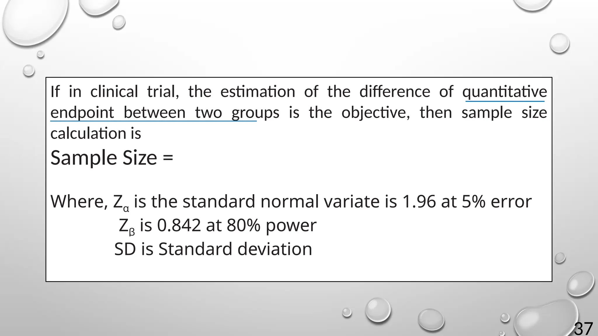 37
If in clinical trial, the estimation of the difference of quantitative
endpoint between two groups is the objective, then sample size
calculation is
Sample Size =
Where, Zα is the standard normal variate is 1.96 at 5% error
Zβ is 0.842 at 80% power
SD is Standard deviation
 