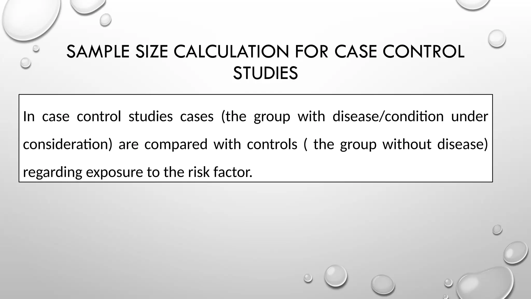 SAMPLE SIZE CALCULATION FOR CASE CONTROL
STUDIES
In case control studies cases (the group with disease/condition under
consideration) are compared with controls ( the group without disease)
regarding exposure to the risk factor.
 