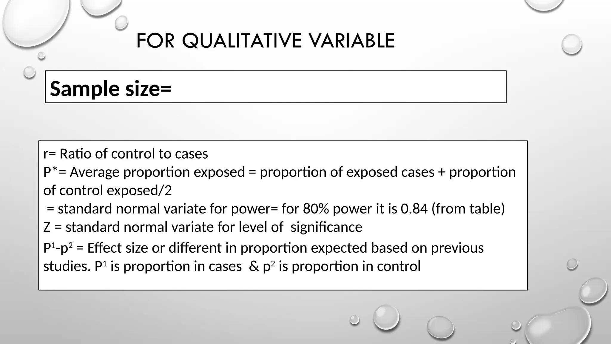 FOR QUALITATIVE VARIABLE
Sample size=
r= Ratio of control to cases
P*= Average proportion exposed = proportion of exposed cases + proportion
of control exposed/2
= standard normal variate for power= for 80% power it is 0.84 (from table)
Z = standard normal variate for level of significance
P1
-p2
= Effect size or different in proportion expected based on previous
studies. P1
is proportion in cases & p2
is proportion in control
 