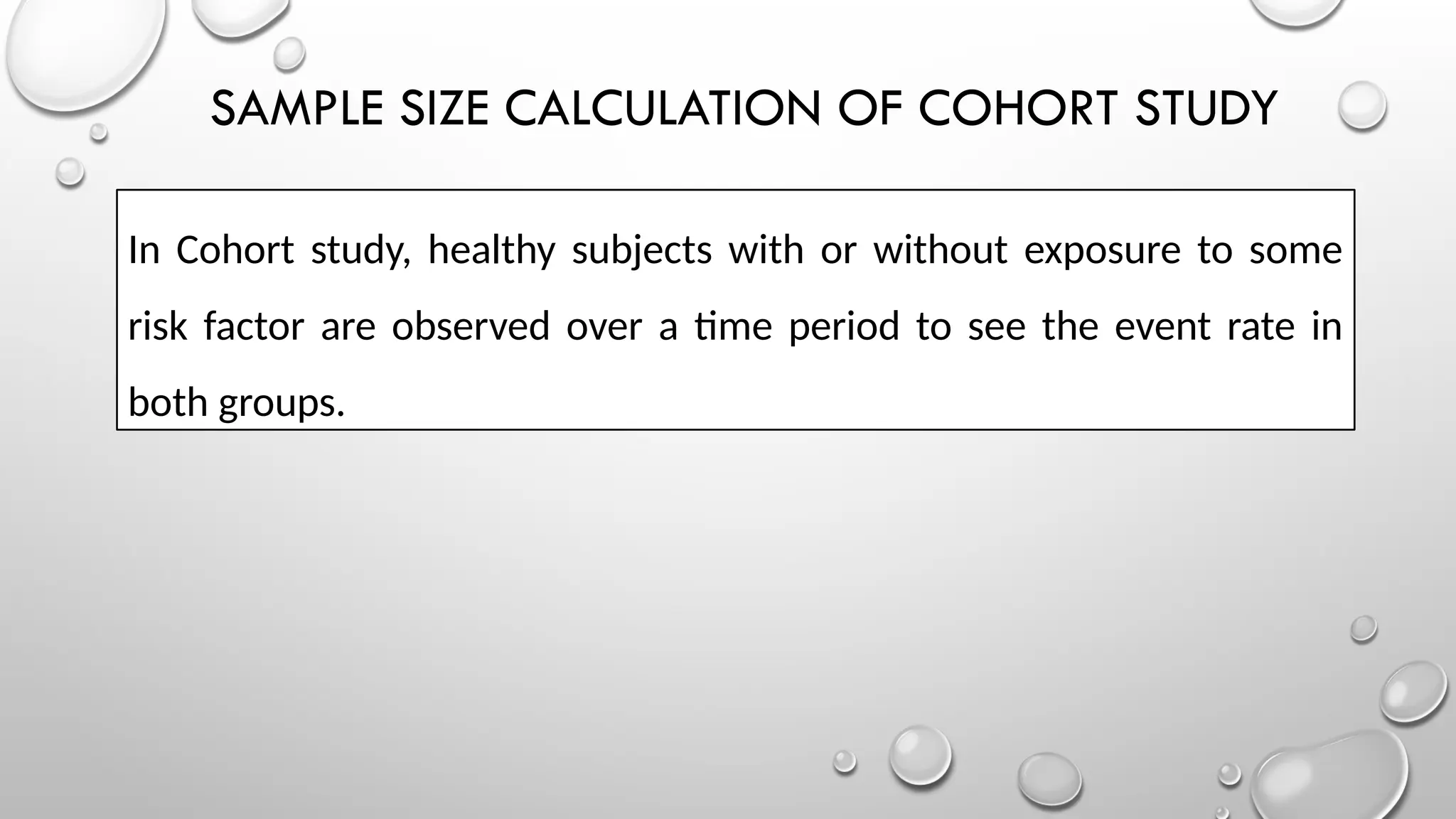 SAMPLE SIZE CALCULATION OF COHORT STUDY
In Cohort study, healthy subjects with or without exposure to some
risk factor are observed over a time period to see the event rate in
both groups.
 
